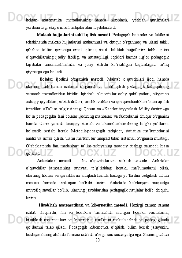 kelgan   matematika   metodlarining   hamda   hisoblash,   yechish   qurilmalari
yordamidagi eksperiment natijalaridan foydalaniladi. 
Maktab hujjatlarini tahlil qilish metodi . Pedagogik hodisalar va faktlarni
tekshirishda   maktab   hujjatlarini   mukammal   va   chuqur   o‘rganmoq   va   ularni   tahlil
qilishda   ta’lim   qonuniga   amal   qilmoq   shart.   Maktab   hujjatlarini   tahlil   qilish
o‘quvchilarning   ijodiy   faolligi   va   mustaqilligi,   iqtidori   hamda   ilg‘or   pedagogik
tajribalar   umumlashtirilishi   va   joriy   etilishi   ko‘rsatilgan   taqdirdagina   to‘liq
qiymatga ega bo‘ladi.
  Bolalar   ijodini   o‘rganish   metodi .   Maktab   o‘quvchilari   ijodi   hamda
ularning   turli-tuman   ishlarini   o‘rganish   va   tahlil   qilish   pedagogik   tadqiqotning
samarali   metodlaridan   biridir.   Iqtidorli   o‘quvchilar   aqliy   qobiliyatlari,   oliyjanob
axloqiy qiyofalari, estetik didlari, sinchkovliklari va qiziquvchanliklari bilan ajralib
turadilar.   «Ta’lim   to‘g‘risida»gi   Qonun   va   «Kadrlar   tayyorlash   Milliy   dasturi»ga
ko‘ra pedagogika fani bolalar ijodining manbalari va faktorlarini chuqur o‘rganish
hamda   ularni   yanada   taraqqiy   ettirish   va   takomillashtirishning   to‘g‘ri   yo‘llarini
ko‘rsatib   berishi   kerak.   Metodik-pedagogik   tadqiqot,   statistika   ma’lumotlarini
analiz va sintez qilish, ularni ma’lum bir maqsad bilan sistemali o‘rganish mustaqil
O‘zbekistonda   fan,  madaniyat,   ta’lim-tarbiyaning   taraqqiy  etishiga   salmoqli   hissa
qo‘shadi. 
Anketalar   metodi   —   bu   o‘quvchilardan   so‘rash   usulidir.   Anketalar
o‘quvchilar   jamoasining   saviyasi   to‘g‘risidagi   kerakli   ma’lumotlarni   olish,
ularning fikrlari va qarashlarini aniqlash hamda kasbga yo‘llashni belgilash uchun
maxsus   formada   ishlangan   bo‘lishi   lozim.   Anketada   ko‘zlangan   maqsadga
muvofiq   savollar   bo‘lib,   ularning   javoblaridan   pedagogik   natijalar   kelib   chiqishi
lozim.
  Hisoblash   matematikasi   va   kibernetika   metodi .   Hozirgi   zamon   sanoat
ishlab   chiqarishi,   fan   va   texnikasi   turmushda   sinalgan   texnika   vositalarini,
hisoblash   matematikasi   va   kibernetika   usullarini   maktab   ishida   va   pedagogikada
qo‘llashni   talab   qiladi.   Pedagogik   kibernetika   o‘qitish,   bilim   berish   jarayonini
boshqarishning alohida formasi sifatida o‘ziga xos xususiyatga ega. Shuning uchun
20 