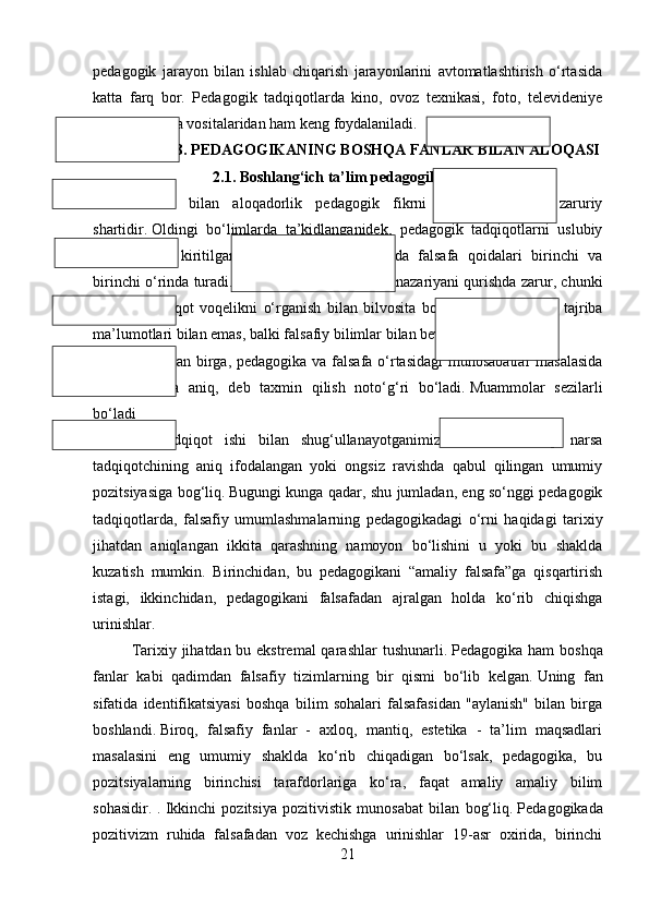 pedagogik   jarayon   bilan   ishlab   chiqarish   jarayonlarini   avtomatlashtirish   o‘rtasida
katta   farq   bor.   Pedagogik   tadqiqotlarda   kino,   ovoz   texnikasi,   foto,   televideniye
singari texnika vositalaridan ham keng foydalaniladi. 
II-BOB. PEDAGOGIKANING BOSHQA FANLAR BILAN ALOQASI
2.1. Boshlang‘ich ta’lim pedagogikasi va falsafa
Falsafa   bilan   aloqadorlik   pedagogik   fikrni   rivojlantirishning   zaruriy
shartidir.   Oldingi   bo‘limlarda   ta’kidlanganidek,   pedagogik   tadqiqotlarni   uslubiy
ta’minlashga   kiritilgan   me’yoriy   hujjatlar   ichida   falsafa   qoidalari   birinchi   va
birinchi o‘rinda turadi.   Falsafiy bilim pedagogik nazariyani qurishda zarur, chunki
nazariy   tadqiqot   voqelikni   o‘rganish   bilan   bilvosita   bog‘liq;   nazariy   bilim   tajriba
ma’lumotlari bilan emas, balki falsafiy bilimlar bilan bevosita bog‘liqdir.
Shu bilan birga, pedagogika va falsafa o‘rtasidagi  munosabatlar  masalasida
hamma   narsa   aniq,   deb   taxmin   qilish   noto‘g‘ri   bo‘ladi.   Muammolar   sezilarli
bo‘ladi
Muayyan   tadqiqot   ishi   bilan   shug‘ullanayotganimizda.   Bu   erda   ko‘p   narsa
tadqiqotchining   aniq   ifodalangan   yoki   ongsiz   ravishda   qabul   qilingan   umumiy
pozitsiyasiga bog‘liq.   Bugungi kunga qadar, shu jumladan, eng so‘nggi pedagogik
tadqiqotlarda,   falsafiy   umumlashmalarning   pedagogikadagi   o‘rni   haqidagi   tarixiy
jihatdan   aniqlangan   ikkita   qarashning   namoyon   bo‘lishini   u   yoki   bu   shaklda
kuzatish   mumkin.   Birinchidan,   bu   pedagogikani   “amaliy   falsafa”ga   qisqartirish
istagi,   ikkinchidan,   pedagogikani   falsafadan   ajralgan   holda   ko‘rib   chiqishga
urinishlar.
Tarixiy jihatdan bu ekstremal  qarashlar  tushunarli.   Pedagogika ham boshqa
fanlar   kabi   qadimdan   falsafiy   tizimlarning   bir   qismi   bo‘lib   kelgan.   Uning   fan
sifatida   identifikatsiyasi   boshqa   bilim   sohalari   falsafasidan   "aylanish"   bilan   birga
boshlandi.   Biroq,   falsafiy   fanlar   -   axloq,   mantiq,   estetika   -   ta’lim   maqsadlari
masalasini   eng   umumiy   shaklda   ko‘rib   chiqadigan   bo‘lsak,   pedagogika,   bu
pozitsiyalarning   birinchisi   tarafdorlariga   ko‘ra,   faqat   amaliy   amaliy   bilim
sohasidir.   .   Ikkinchi   pozitsiya   pozitivistik   munosabat   bilan   bog‘liq.   Pedagogikada
pozitivizm   ruhida   falsafadan   voz   kechishga   urinishlar   19-asr   oxirida,   birinchi
21 