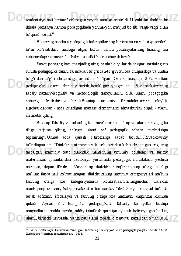 tendentsiya hali bartaraf etilmagan paytda amalga oshirildi.   U yoki bu shaklda bu
ikkala pozitsiya hamon pedagogikada yonma-yon mavjud bo‘lib, vaqti-vaqti bilan
to‘qnash keladi 10
.
Bularning barchasi pedagogik tadqiqotlarning borishi va natijalariga sezilarli
ta’sir   ko‘rsatishini   hisobga   olgan   holda,   ushbu   pozitsiyalarning   bizning   fan
sohamizdagi namoyon bo‘lishini batafsil ko‘rib chiqish kerak.
Sovet   pedagogikasi   mavjudligining   dastlabki   yillarida   vulgar   sotsiologizm
ruhida pedagogika fanini falsafadan to g ridan-to g ri xulosa chiqarishga va undanʻ ʻ ʻ ʻ
to g ridan-to g ri   chiqarishga   urinishlar   bo lgan.	
ʻ ʻ ʻ ʻ ʻ   Demak,   masalan,   S.Ya.Volfson
pedagogika   tizimini   shunday   tuzish   kerakligini   yozgan   edi:   “Biz   marksizmning
asosiy   nazariy-kognitiv   va   metodologik   tamoyillarini   olib,   ularni   pedagogika
sohasiga   kiritishimiz   kerak.Bizning   umumiy   formulalarimizni   olaylik.
algebraiklardan   -   mos   keladigan   maxsus   elementlarni   almashtirish   orqali   -   ularni
arifmetik qiling.
Bizning falsafiy va sotsiologik tamoyillarimizni  oling va ularni  pedagogika
tiliga   tarjima   qiling,   so‘ngra   ularni   sof   pedagogik   sohada   tekshirishga
topshiring".   Ushbu   soda   qarash   e’tirozlarga   sabab   bo‘ldi.I.F.Svadkovskiy
ta’kidlagan edi: “Dialektikani mexanistik tushunishdan kelib chiqadigan eng keng
tarqalgan   mantiqiy   xato   dialektik   mantiqning   umumiy   qoidalari   va   tarixiy
materializm   qonunlaridan   deduksiya   yordamida   pedagogik   masalalarni   yechish
mumkin,   degan   fikrdir...   Mavzuning   dialektik   rivojlanishining   o‘ziga   xosligi
ma’lum   fanda   hali   ko‘rsatilmagan,   dialektikaning   umumiy   kategoriyalari   ma’lum
fanning   o‘ziga   xos   kategoriyalarida   konkretlashtirilmaguncha,   dialektik
mantiqning   umumiy   kategoriyalaridan   har   qanday   “deduktsiya”   mavjud   bo‘ladi.
bo‘sh   sofizmni   ifodalaydi   va   fanning   o‘ziga   xos   mazmuni   empirizm   kuchida
qoladi.   Aynan   shu   kungacha   pedagogikada   falsafiy   tamoyillar   boshqa
maqsadlarda,   sodda   tarzda,   oddiy   isbotlash   quroliga   aylanib   kelinayotgan   bo‘lsa,
ularni, birinchi navbatda, yangi natijalarni topish, o‘z nuqtai nazaridan o‘tish usuli
10
  .   A.   V.   Xutorskaya   Tomonidan   Yaratilgan.   Ta’limning   shaxsiy   yo‘nalishi   pedagogik   yangilik   sifatida   /   A.   V.
Xutorskaya / 7 maktab texnologiyalari. - 2006,
22 
