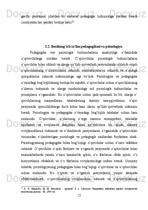 garchi   printsipial   jihatdan   bu   material   pedagogik   tushunishga   yordam   beradi
(mohiyatan har qanday boshqa kabi) 12
.  
2.2.  Boshlang‘ich ta’lim pedagogikasi va  psixologiya
Pedagogika   esa   psixologik   tushunchalarni   amaliyotga   o‘tkazishda
o‘qituvchilarga   yordam   beradi.   O‘qituvchilar   psixologik   tushunchalarni
o‘quvchilar bilan ishlash va ularga qo‘llab-quvvatlash jarayonlarida ishlatish orqali
o‘quvchilarning   o‘zlashtirishini   oshirish,   motivatsiyalarini   oshirish   va   o‘qishga
qiziqishlarini   oshirish   imkoniyatiga   ega   bo‘ladi.   Psixologiya   va   pedagogika
o‘rtasidagi bog‘liqlilikning boshqa bir aspekti, o‘qituvchilar uchun o‘quvchilarning
o‘zlarini   tushunish   va   ularga   moslashishga   oid   psixologik   tushunchalar   va
prinsiplarni   o‘rganishdir.   Bu   o‘qituvchilar   uchun   qadr-qimmatli   bo‘lib,   ularga   o‘
quvchilarning   maqsadlarini,   talabalarning   shaxsiy   taraqqiyotlarini,   o‘quv
jarayonida   qiyinchiliklarga   duch   kelsa   ham   ularni   qo‘llab-quvvatlash   imkonini
beradi.   Psixologiya   va   pedagogika   o‘rtasidagi   bog‘liqlik   talabalar   uchun   ham
muhimdir.   O‘quvchilar,   o‘zlarining   o‘ziga   maxsus   xususiyatlari,   talabalik
tajribalari   va   rivojlanish   darajalari   bilan   qo‘shilishini   his   qilish,   shaxsiy
rivojlanishlarini   tushunish   va   o‘zlashtirish   jarayonlarini   o‘rganishda   o‘qituvchilar
tomonidan   o‘zlashtirilgan   psixologik   va   pedagogik   usullardan   foydalana   oladi.
Psixologiyaning   pedagogika   bilan   bog‘liqligi   o‘quvchilar   uchun   o‘zaro   tafakkur
oshiradi.   O‘quvchilar   o‘qish   faoliyati   va   o‘rganish   jarayonida   o‘qituvchilar   bilan
munosabatlarda   yaxshi   o‘zaro   hamkorlik   qilish,   o‘z   fikrlarini   ifoda   qilish,   o‘z
hissiyotlarini   ifodalash   va   o‘z   fikrlarini   rivojlantirishga   imkon   beradi.   Umumiy
holatda, psixologiyaning pedagogika bilan bog‘liqligi o‘quvchilar va o‘qituvchilar
uchun   muhimdir.   Bu   o‘qitish   va   o‘rganish   jarayonlarini   yuqori   darajada
efektivlashtiradi,   o‘quvchilarning   rivojlanishini   oshiradi   va   o‘qituvchilarning
12
  O.   G.   Homeriki,   M.   M.   Potashkin.   -   qaniydi?   S.   L.   Lorensov   Tomonidan.   Maktabni   qanday   rivojlantirish
innovatsion jarayon.   M., 1994 yil
25 