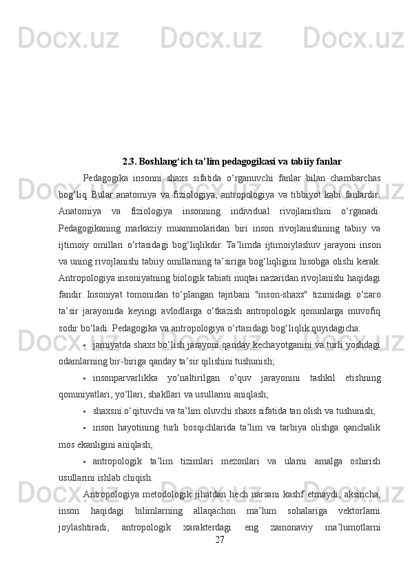 2.3.  Boshlang‘ich ta’lim pedagogikasi  va tabiiy fanlar
Pedagogika   insonni   shaxs   sifatida   o‘rganuvchi   fanlar   bilan   chambarchas
bog‘liq.   Bular   anatomiya   va   fiziologiya,   antropologiya   va   tibbiyot   kabi   fanlardir.
Anatomiya   va   fiziologiya   insonning   individual   rivojlanishini   o‘rganadi.
Pedagogikaning   markaziy   muammolaridan   biri   inson   rivojlanishining   tabiiy   va
ijtimoiy   omillari   o‘rtasidagi   bog‘liqlikdir.   Ta’limda   ijtimoiylashuv   jarayoni   inson
va uning rivojlanishi tabiiy omillarning ta’siriga bog‘liqligini hisobga olishi kerak.
Antropologiya insoniyatning biologik tabiati nuqtai nazaridan rivojlanishi haqidagi
fandir.   Insoniyat   tomonidan   to‘plangan   tajribani   "inson-shaxs"   tizimidagi   o‘zaro
ta’sir   jarayonida   keyingi   avlodlarga   o‘tkazish   antropologik   qonunlarga   muvofiq
sodir bo‘ladi.   Pedagogika va antropologiya o‘rtasidagi bog‘liqlik quyidagicha:
 jamiyatda shaxs bo‘lish jarayoni qanday kechayotganini va turli yoshdagi
odamlarning bir-biriga qanday ta’sir qilishini tushunish;
 insonparvarlikka   yo‘naltirilgan   o‘quv   jarayonini   tashkil   etishning
qonuniyatlari, yo‘llari, shakllari va usullarini aniqlash;
 shaxsni o‘qituvchi va ta’lim oluvchi shaxs sifatida tan olish va tushunish;
 inson   hayotining   turli   bosqichlarida   ta’lim   va   tarbiya   olishga   qanchalik
mos ekanligini aniqlash;
 antropologik   ta’lim   tizimlari   mezonlari   va   ularni   amalga   oshirish
usullarini ishlab chiqish.
Antropologiya   metodologik   jihatdan   hech   narsani   kashf   etmaydi,   aksincha,
inson   haqidagi   bilimlarning   allaqachon   ma’lum   sohalariga   vektorlarni
joylashtiradi,   antropologik   xarakterdagi   eng   zamonaviy   ma’lumotlarni
27 