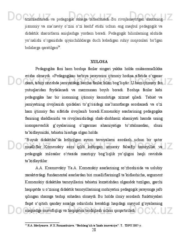 tizimlashtiradi   va   pedagogik   sohaga   birlashtiradi.   Bu   rivojlanayotgan   shaxsning
jismoniy   va   ma’naviy   o‘zini   o‘zi   kashf   etishi   uchun   eng   maqbul   pedagogik   va
didaktik   sharoitlarni   aniqlashga   yordam   beradi.   Pedagogik   bilimlarning   alohida
yo‘nalishi   o‘rganishda   qiyinchiliklarga   duch   keladigan   ruhiy   nuqsonlari   bo‘lgan
bolalarga qaratilgan 14
.  
XULOSA
Pedagogika   fani   ham   boshqa   fanlar   singari   yakka   holda   mukammallikka
erisha   olmaydi.   «Pedagogika»   tarbiya   jarayonini   ijtimoiy  hodisa   sifatida   o‘rganar
ekan, tabiiy ravishda jamiyatdagi barcha fanlar bilan bog‘liqdir. U ham ijtimoiy fan
yutuqlaridan   foydalanadi   va   mazmunan   boyib   boradi.   Boshqa   fanlar   kabi
pedagogika   har   bir   insonning   ijtimoiy   kamolotiga   xizmat   qiladi.   Tabiat   va
jamiyatning   rivojlanish   qoidalari   to‘g‘risidagi   ma’lumotlarga   asoslanadi   va   o‘zi
ham   ijtimoiy   fan   sifatida   rivojlanib   boradi. Komenskiy   asarlarining   pedagogika
fanining   shakllanishi   va   rivojlanishidagi   shak-shubhasiz   ahamiyati   hamda   uning
insonparvarlik   g‘oyalarining   o‘zgarmas   ahamiyatiga   to‘xtalmasdan,   shuni
ta’kidlaymizki, tabiatni hisobga olgan holda.
“Buyuk   didaktika”da   keltirilgan   ayrim   tavsiyalarni   asoslash   uchun   bir   qator
mualliflar   Komenskiy   asos   qilib   keltirgan   umumiy   falsafiy   tamoyillar   va
pedagogik   xulosalar   o‘rtasida   mantiqiy   bog‘liqlik   yo‘qligini   haqli   ravishda
ta’kidlaydilar.
A.A.   Krasnovskiy   Ya.A.   Komenskiy   asarlarining   so‘zboshisida   va   uslubiy
xarakterdagi fundamental asarlardan biri mualliflarining8 ta’kidlashicha, argument
Komenskiy  didaktika  tamoyillarini   tabiatni   kuzatishdan   olgandek  tuzilgan,  garchi
haqiqatda u o‘zining didaktik tamoyillarining mohiyatini pedagogik jarayonga jalb
qilingan   shaxsga   tashqi   sohadan   olmaydi.   Bu   holda   ilmiy   asoslash   funktsiyalari
faqat   o‘qitish   qanday   amalga   oshirilishi   kerakligi   haqidagi   mavjud   g‘oyalarning
maqsadga muvofiqligi va haqiqatini tasdiqlash uchun qisqartiriladi.
14
 R.A. Mavlyanova. N.X. Raxmankuiova. “Boshlang‘ich ta’limda innovatsiya”. T..  TDPU 2007-y.
28 
