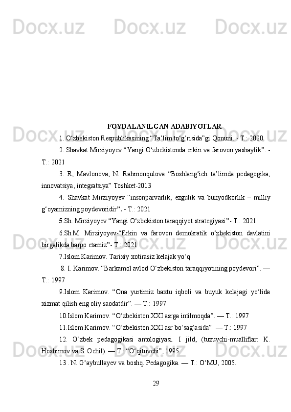 FOYDALANILGAN ADABIYOTLAR
1. O‘zbekiston Respublikasining “Ta’lim to‘g‘risida”gi Qonuni. - T.: 2020.
2.  Shavkat Mirziyoyev  “ Yangi O‘zbekistonda erkin va farovon yashaylik ”. -
T.: 2021
3.   R,   Mavlonova,   N.   Rahmonqulova   “Boshlang‘ich   ta’limda   pedagogika,
innovatsiya, integratsiya” Toshket-2013
4.   Sh а vk а t   Mirziyoyev   “insonp а rv а rlik,   ezgulik   v а   bunyodkorlik   –   milliy
g‘oyamizning poydevoridir ”.  - T.: 2021
5 .Sh. Mirziyoyev  “ Yangi O‘zbekiston taraqqiyot strategiyasi ” - T.: 2021
6.Sh.M.   Mirziyoyev- “ Erkin   va   farovon   demokratik   o‘zbekiston   davlatini
birgalikda barpo etamiz ” - T.: 2021
7.Islom Karimov. Tarixiy xotirasiz kelajak yo‘q
 8. I. Karimov. “Barkamol avlod O‘zbekiston taraqqiyotining poydevori”. —
T.: 1997
9.Islom   Karimov.   “ Ona   yurtimiz   baxtu   iqboli   va   buyuk   kelajagi   yo‘lida
xizmat qilish eng oliy saodatdir ”. — T.: 1997
10.Islom Karimov.  “ O‘zbekiston XXI asrga intilmoqda ”. — T.: 1997
11. Islom Karimov.  “ O‘zbekiston XXI asr bo‘sag‘asida ” . — T.: 1997
12.   O‘zbek   pedagogikasi   antologiyasi.   I   jild,   (tuzuvchi-mualliflar:   K.
Hoshimov va S. Ochil). — T.: “O‘qituvchi”, 1995.
13 . N. G‘aybullayev va boshq. Pedagogika. — T.: O‘MU, 2005.
29 