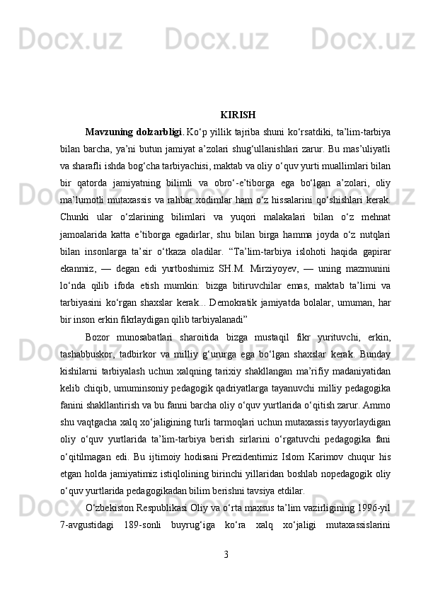 KIRISH
Mavzuning dolzarbligi .   Ko‘p yillik tajriba shuni ko‘rsatdiki, ta’lim-tarbiya
bilan barcha, ya’ni butun jamiyat  a’zolari  shug‘ullanishlari  zarur. Bu mas’uliyatli
va sharafli ishda bog‘cha tarbiyachisi, maktab va oliy o‘quv yurti muallimlari bilan
bir   qatorda   jamiyatning   bilimli   va   obro‘-e’tiborga   ega   bo‘lgan   a’zolari,   oliy
ma’lumotli  mutaxassis  va rahbar  xodimlar  ham  o‘z  hissalarini  qo‘shishlari  kerak.
Chunki   ular   o‘zlarining   bilimlari   va   yuqori   malakalari   bilan   o‘z   mehnat
jamoalarida   katta   e’tiborga   egadirlar,   shu   bilan   birga   hamma   joyda   o‘z   nutqlari
bilan   insonlarga   ta’sir   o‘tkaza   oladilar.   “Ta’lim-tarbiya   islohoti   haqida   gapirar
ekanmiz,   —   degan   edi   yurtboshimiz   SH.M.   Mirziyoyev,   —   uning   mazmunini
lo‘nda   qilib   ifoda   etish   mumkin:   bizga   bitiruvchilar   emas,   maktab   ta’limi   va
tarbiyasini   ko‘rgan   shaxslar   kerak...   Demokratik   jamiyatda   bolalar,   umuman,   har
bir inson erkin fikrlaydigan qilib tarbiyalanadi” 
Bozor   munosabatlari   sharoitida   bizga   mustaqil   fikr   yurituvchi,   erkin,
tashabbuskor,   tadbirkor   va   milliy   g‘ururga   ega   bo‘lgan   shaxslar   kerak.   Bunday
kishilarni   tarbiyalash   uchun   xalqning   tarixiy   shakllangan   ma’rifiy   madaniyatidan
kelib chiqib, umuminsoniy pedagogik qadriyatlarga tayanuvchi milliy pedagogika
fanini shakllantirish va bu fanni barcha oliy o‘quv yurtlarida o‘qitish zarur. Ammo
shu vaqtgacha xalq xo‘jaligining turli tarmoqlari uchun mutaxassis tayyorlaydigan
oliy   o‘quv   yurtlarida   ta’lim-tarbiya   berish   sirlarini   o‘rgatuvchi   pedagogika   fani
o‘qitilmagan   edi.   Bu   ijtimoiy   hodisani   Prezidentimiz   Islom   Karimov   chuqur   his
etgan holda jamiyatimiz istiqlolining birinchi yillaridan boshlab nopedagogik oliy
o‘quv yurtlarida pedagogikadan bilim berishni tavsiya etdilar. 
O‘zbekiston Respublikasi Oliy va o‘rta maxsus ta’lim vazirligining 1996-yil
7-avgustidagi   189-sonli   buyrug‘iga   ko‘ra   xalq   xo‘jaligi   mutaxassislarini
3 