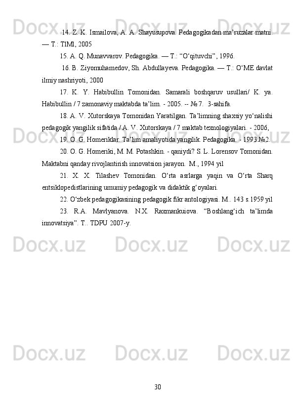   14. Z. K. Ismailova, A. A. Shayusupova. Pedagogikadan ma’ruzalar matni.
— T.: TlMl, 2005
15. A. Q. Munavvarov. Pedagogika. — T.: “O‘qituvchi”, 1996.
 16. B.  Ziyomuhamedov, Sh. Abdullayeva. Pedagogika. — T.: O‘ME davlat
ilmiy nashriyoti, 2000
17.   K.   Y.   Habibullin   Tomonidan.   Samarali   boshqaruv   usullari/   K.   ya.
Habibullin / 7 zamonaviy maktabda ta’lim. - 2005. -- № 7.  3-sahifa.
18. A. V. Xutorskaya Tomonidan Yaratilgan. Ta’limning shaxsiy yo‘nalishi
pedagogik yangilik sifatida / A. V. Xutorskaya / 7 maktab texnologiyalari. - 2006, 
19. O. G. Homeriklar. Ta’lim amaliyotida yangilik. Pedagogika. - 1993.№2.
20. O. G. Homeriki, M. M. Potashkin. - qaniydi? S. L. Lorensov Tomonidan.
Maktabni qanday rivojlantirish innovatsion jarayon.  M., 1994 yil
21.   X.   X.   Tilashev   Tomonidan.   O‘rta   asrlarga   yaqin   va   O‘rta   Sharq
entsiklopedistlarining umumiy pedagogik va didaktik g‘oyalari.
22. O‘zbek pedagogikasining pedagogik fikr antologiyasi. M.. 143 s.1959 yil
23.   R.A.   Mavlyanova.   N.X.   Raxmankuiova.   “Boshlang‘ich   ta’limda
innovatsiya”. T.. TDPU 2007-y.
30 