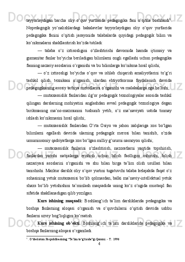 tayyorlaydigan   barcha   oliy   o‘quv   yurtlarida   pedagogika   fani   o‘qitila   boshlandi 1
.
Nopedagogik   yo‘nalishlardagi   bakalavrlar   tayyorlaydigan   oliy   o‘quv   yurtlarida
pedagogika   fanini   o‘qitish   jarayonida   talabalarda   quyidagi   pedagogik   bilim   va
ko‘nikmalarni shakllantirish ko‘zda tutiladi: 
—   talaba   o‘z   ixtisosligini   o‘zlashtirishi   davomida   hamda   ijtimoiy   va
gumanitar fanlar bo‘yicha beriladigan bilimlarni ongli egallashi uchun pedagogika
fanning nazariy asoslarini o‘rganishi va bu bilimlarga ko‘nikma hosil qilishi; 
—   o‘z   ixtisosligi   bo‘yicha   o‘quv   va   ishlab   chiqarish   amaliyotlarini   to‘g‘ri
tashkil   qilish,   texnikani   o‘rganish,   ulardan   ehtiyotkorona   foydalanish   davrida
pedagogikaning asosiy tarbiya metodlarini o‘rganishi va malakalarga ega bo‘lishi;
—   mutaxassislik   fanlaridan   ilg‘or   pedagogik   texnologiyalar   asosida   tashkil
qilingan   darslarning   mohiyatini   anglashdan   avval   pedagogik   texnologiya   degan
birikmaning   ma’no-mazmunini   tushunib   yetib,   o‘z   ma’naviyati   ustida   tinmay
ishlash ko‘nikmasini hosil qilishi; 
—   mutaxassislik   fanlaridan   O‘rta   Osiyo   va   jahon   xalqlariga   xos   bo‘lgan
bilimlarni   egallash   davrida   ularning   pedagogik   merosi   bilan   tanishib,   o‘zida
umuminsoniy qadriyatlarga xos bo‘lgan milliy g‘ururni namoyon qilishi; 
—   mutaxassislik   fanlarini   o‘zlashtirish,   nazoratlarni   vaqtida   topshirish,
fanlardan   yaxshi   natijalarga   erishish   uchun   bilish   faolligini   oshirishi,   bilish
nazariyasi   asoslarini   o‘rganishi   va   shu   bilan   birga   ta’lim   olish   usullari   bilan
tanishishi. Mazkur darslik oliy o‘quv yurtini tugatuvchi talaba kelajakda faqat o‘z
sohasining yetuk mutaxassisi  bo‘lib qolmasdan, balki ma’naviy-intellektual yetuk
shaxs   bo‘lib   yetishishini   ta’minlash   maqsadida   uning   ko‘z   o‘ngida   mustaqil   fan
sifatida shakllanadigan qilib yozilgan.
Kurs   ishining   maqsadi:   Boshlang‘ich   ta’lim   darsliklarida   pedagogika   va
boshqa   fanlarning   aloqasi   o‘rganish   va   o‘quvchilarni   o‘qitish   davrida   ushbu
fanlarni uzviy bog‘liqligini ko‘rsatish.
Kurs   ishining   ob’ekti.   Boshlang‘ich   ta’lim   darsliklarida   pedagogika   va
boshqa fanlarning aloqasi o‘rganiladi.
1
  . O‘zbekiston Respublikasining “Ta’lim to‘g‘risida”gi Qonuni. - T.: 1996
4 