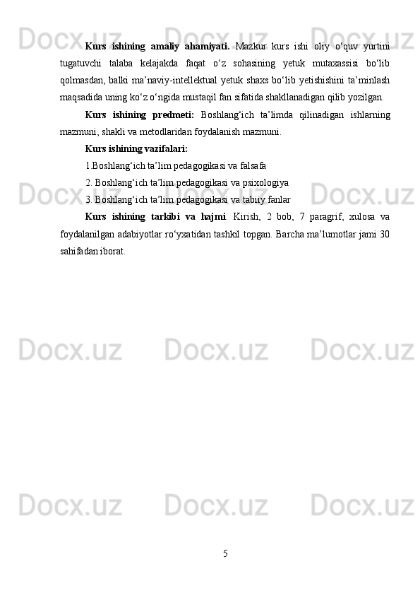 Kurs   ishining   amaliy   ahamiyati.   Mazkur   kurs   ishi   oliy   o‘quv   yurtini
tugatuvchi   talaba   kelajakda   faqat   o‘z   sohasining   yetuk   mutaxassisi   bo‘lib
qolmasdan,   balki   ma’naviy-intellektual   yetuk   shaxs   bo‘lib   yetishishini   ta’minlash
maqsadida uning ko‘z o‘ngida mustaqil fan sifatida shakllanadigan qilib yozilgan.
Kurs   ishining   predmeti:   Boshlang‘ich   ta’limda   qilinadigan   ishlarning
mazmuni, shakli va metodlaridan foydalanish mazmuni. 
Kurs ishining vazifalari: 
1. Boshlang‘ich ta’lim pedagogikasi va falsafa
2. Boshlang‘ich ta’lim pedagogikasi va psixologiya
3. Boshlang‘ich ta’lim pedagogikasi va tabiiy fanlar
Kurs   ishining   tarkibi   va   hajmi .   Kirish,   2   bob,   7   paragrif,   xulosa   va
foydalanilgan adabiyotlar ro‘yxatidan tashkil topgan. Barcha ma’lumotlar jami 30
sahifadan iborat.
5 