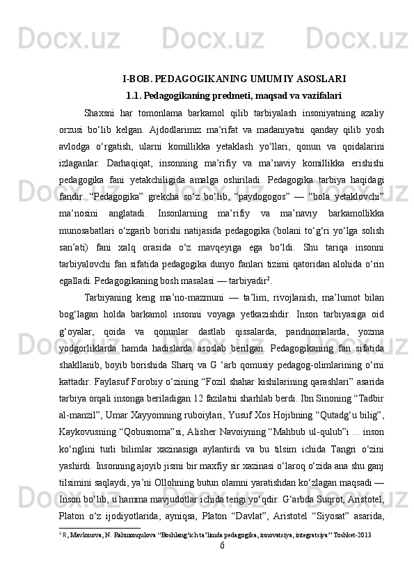 I-BOB. PEDAGOGIKANING UMUMIY ASOSLARI
1.1. Pedagogikaning predmeti, maqsad va vazifalari
Shaxsni   har   tomonlama   barkamol   qilib   tarbiyalash   insoniyatning   azaliy
orzusi   bo‘lib   kelgan.   Ajdodlarimiz   ma’rifat   va   madaniyatni   qanday   qilib   yosh
avlodga   o‘rgatish,   ularni   komillikka   yetaklash   yo‘llari,   qonun   va   qoidalarini
izlaganlar.   Darhaqiqat,   insonning   ma’rifiy   va   ma’naviy   komillikka   erishishi
pedagogika   fani   yetakchiligida   amalga   oshiriladi.   Pedagogika   tarbiya   haqidagi
fandir.   “Pedagogika”   grekcha   so‘z   bo‘lib,   “paydogogos”   —   “bola   yetaklovchi”
ma’nosini   anglatadi.   Insonlarning   ma’rifiy   va   ma’naviy   barkamollikka
munosabatlari   o‘zgarib   borishi   natijasida   pedagogika   (bolani   to‘g‘ri   yo‘lga   solish
san’ati)   fani   xalq   orasida   o‘z   mavqeyiga   ega   bo‘ldi.   Shu   tariqa   insonni
tarbiyalovchi  fan sifatida  pedagogika  dunyo fanlari  tizimi  qatoridan  alohida o‘rin
egalladi. Pedagogikaning bosh masalasi — tarbiyadir 2
. 
Tarbiyaning   keng   ma’no-mazmuni   —   ta’lim,   rivojlanish,   ma’lumot   bilan
bog‘lagan   holda   barkamol   insonni   voyaga   yetkazishdir.   Inson   tarbiyasiga   oid
g‘oyalar,   qoida   va   qonunlar   dastlab   qissalarda,   pandnomalarda,   yozma
yodgorliklarda   hamda   hadislarda   asoslab   berilgan.   Pedagogikaning   fan   sifatida
shakllanib,   boyib   borishida   Sharq   va   G   ‘arb   qomusiy   pedagog-olimlarining   o‘rni
kattadir. Faylasuf  Forobiy o‘zining “Fozil shahar  kishilarining qarashlari” asarida
tarbiya orqali insonga beriladigan 12 fazilatni sharhlab berdi. Ibn Sinoning “Tadbir
al-manzil”, Umar Xayyomning ruboiylari, Yusuf Xos Hojibning “Qutadg‘u bilig”,
Kaykovusning “Qobusnoma”si,  Alisher  Navoiyning “Mahbub  ul-qulub”i  ... inson
ko‘nglini   turli   bilimlar   xazinasiga   aylantirdi   va   bu   tilsim   ichida   Tangri   o‘zini
yashirdi. Insonning ajoyib jismi bir maxfiy sir xazinasi o‘laroq o‘zida ana shu ganj
tilsimini saqlaydi, ya’ni Ollohning butun olamni yaratishdan ko‘zlagan maqsadi —
Inson bo‘lib, u hamma mavjudotlar ichida tengi yo‘qdir. G‘arbda Suqrot, Aristotel,
Platon   o‘z   ijodiyotlarida,   ayniqsa,   Platon   “Davlat”,   Aristotel   “Siyosat”   asarida,
2
 R , Mavlonova, N. Rahmonqulova “Boshlang‘ich ta’limda pedagogika, innovatsiya, integratsiya” Toshket-2013
6 