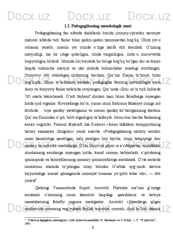 1.2. Pedagogikaning metodologik asosi
Pedagogikaning   fan   sifatida   shakllanib   borishi   ijtimoiy-iqtisodiy   zaruriyat
mahsuli   sifatida   turli   fanlar   bilan   qadim-qadim   zamonlardan   bog‘liq.   Olloh   yer-u
osmonni   yaratib,   insonni   yer   yuzida   o‘ziga   xalifa   etib   tayinladi.   O‘zining
mavjudligi,   har   bir   ishga   qodirligini,   ilmda   tengsizligini,   mehr-u   muruvvatda
beqiyosligini bildirdi. Islomda ilm berishda bir-biriga bog‘liq bo‘lgan din va dunyo
haqida   tushuncha   mavjud   va   ular   alohida   tushunchalar   emasligi   isbotlangan.
Dunyoviy   deb   ataladigan   ilmlarning   barchasi   Qur’oni   Karim   ta’limoti   bilan
bog‘liqdir.   Shuni   ta’kidlamoq   kerakki,   pedagogika   fanining   metodologik   asosi
diniy va dunyoviy fanlar tarkibida rivojlangan. Qur’onda «Ilm» so‘zi turli hollarda
765   marta   takrorlanadi.   G‘arb   faylasuf   olimlari   ham   Islom   falsafasiga   suyangan
holda ijod etganlar. Rivoyatlarga ko‘ra, yunon olimi Batlimus falakiyot ilmiga oid
kitobida   ...   tuya   qanday   yaratilganini   va   osmon   qanday   ko‘tarilganining   sharhini
Qur’oni Karimdan o‘qib, bilib olganligini ta’kidlaydi. Islom ilmi barcha fanlarning
asosiy   negizidir.   Fransuz   faylasufi   Jak   Kodorse   «Inson   tafakkuri   taraqqiyotining
tarixiy   manzarasi   chizgilari»   nomli   asarida:   «Pedagogikaning   nazariy   asoslari
inson   kamolotiga   qaratilgan,   xalq   yaratgan   boy   tajriba,   ilmiy   tadqiqotga   doir
nazariy va metodik manbalarga, O‘rta Osiyo va jahon m a’rifatparvar, mutafakkir
olimlarining   asoslariga   suyangan   holda,   komil   insonni   tarbiyalash,   o‘qitishning
qonunqoida va tamoyillarining umumiy qonuniyatlariga asoslanadi. O‘rta asrlarda
musulmon   olamida   to‘plangan   ilmiy   bilimlar   G‘arbda   uyg‘onish   davrini
tayyorlashga   xizmat   qilmaganida   insoniyat   besamar   yo‘qolib   ketar   edi»,   —   deb
yozadi 4
. 
Qadimgi   Yunonistonda   Suqrot,   Aristotel,   Platonlar   ma’lum   g‘oyaga
asoslanib   o‘zlarming   inson   kamoloti   haqidagi   qarashlarini   va   tarbiya
masalalarining   falsafiy   negizini   yaratganlar.   Aristotel   «Iskandarga   qilgan
nasihati»da insonning eng yuksak fazilati taqvodor, iymonli, ilmli bo‘lish ekanini
4
 . O‘zbek pedagogikasi antologiyasi. I jild, (tuzuvchi-mualliflar: K. Hoshimov va S. Ochil). — T.: “O‘qituvchi”, 
1995.
9 