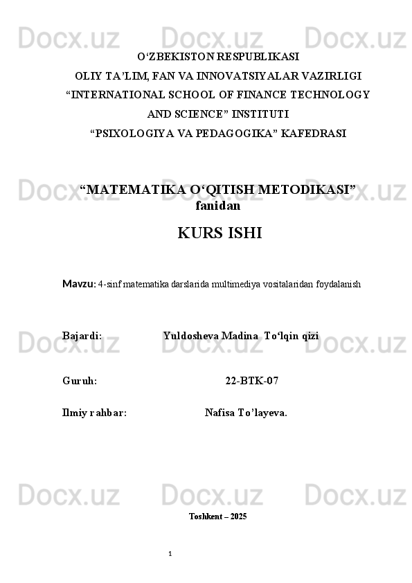 1O‘ZBEKISTON RESPUBLIKASI
OLIY TA’LIM, FAN VA INNOVATSIYALAR VAZIRLIGI
“INTERNATIONAL SCHOOL OF FINANCE TECHNOLOGY
AND SCIENCE” INSTITUTI
“PSIXOLOGIYA VA PEDAGOGIKA” KAFEDRASI
“MATEMATIKA O‘QITISH METODIKASI”
fanidan
  KURS ISHI
Mavzu :  4-sinf matematika darslarida multimediya vositalaridan foydalanish
B ajardi :                       Yuldosheva Madina  To lqin qiziʻ
G uruh :                                                 22-BTK-07
Ilmiy rahba r :                               Nafisa T o’ layeva.
Toshkent – 2025  