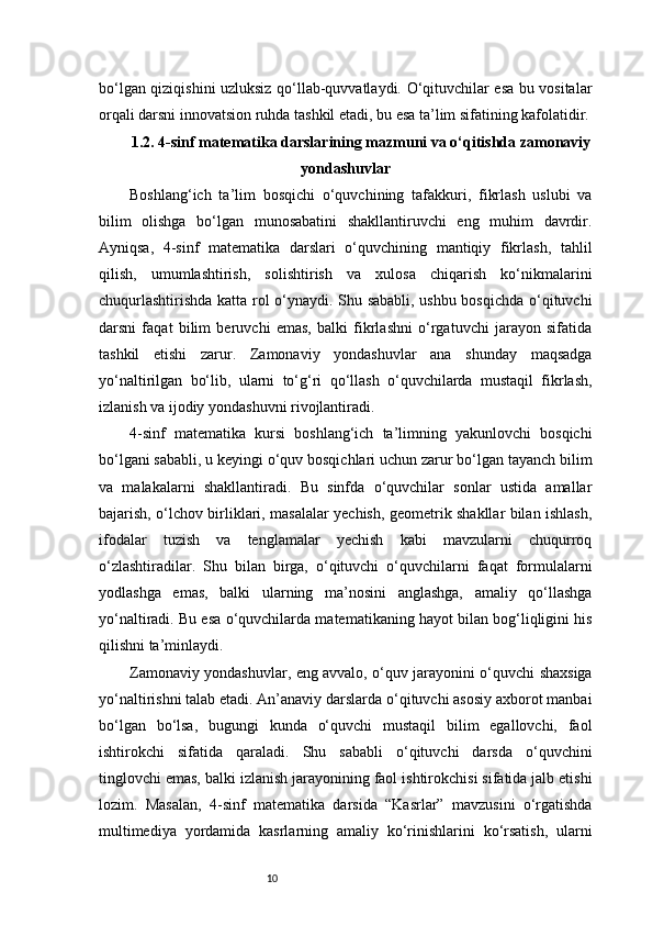 10bo‘lgan qiziqishini uzluksiz qo‘llab-quvvatlaydi. O‘qituvchilar esa bu vositalar
orqali darsni innovatsion ruhda tashkil etadi, bu esa ta’lim sifatining kafolatidir.
1.2. 4-sinf matematika darslarining mazmuni va o‘qitishda zamonaviy
yondashuvlar
Boshlang‘ich   ta’lim   bosqichi   o‘quvchining   tafakkuri,   fikrlash   uslubi   va
bilim   olishga   bo‘lgan   munosabatini   shakllantiruvchi   eng   muhim   davrdir.
Ayniqsa,   4-sinf   matematika   darslari   o‘quvchining   mantiqiy   fikrlash,   tahlil
qilish,   umumlashtirish,   solishtirish   va   xulosa   chiqarish   ko‘nikmalarini
chuqurlashtirishda katta rol o‘ynaydi. Shu sababli, ushbu bosqichda o‘qituvchi
darsni   faqat   bilim   beruvchi   emas,   balki   fikrlashni   o‘rgatuvchi   jarayon   sifatida
tashkil   etishi   zarur.   Zamonaviy   yondashuvlar   ana   shunday   maqsadga
yo‘naltirilgan   bo‘lib,   ularni   to‘g‘ri   qo‘llash   o‘quvchilarda   mustaqil   fikrlash,
izlanish va ijodiy yondashuvni rivojlantiradi.
4-sinf   matematika   kursi   boshlang‘ich   ta’limning   yakunlovchi   bosqichi
bo‘lgani sababli, u keyingi o‘quv bosqichlari uchun zarur bo‘lgan tayanch bilim
va   malakalarni   shakllantiradi.   Bu   sinfda   o‘quvchilar   sonlar   ustida   amallar
bajarish, o‘lchov birliklari, masalalar yechish, geometrik shakllar bilan ishlash,
ifodalar   tuzish   va   tenglamalar   yechish   kabi   mavzularni   chuqurroq
o‘zlashtiradilar.   Shu   bilan   birga,   o‘qituvchi   o‘quvchilarni   faqat   formulalarni
yodlashga   emas,   balki   ularning   ma’nosini   anglashga,   amaliy   qo‘llashga
yo‘naltiradi. Bu esa o‘quvchilarda matematikaning hayot bilan bog‘liqligini his
qilishni ta’minlaydi.
Zamonaviy yondashuvlar, eng avvalo, o‘quv jarayonini o‘quvchi shaxsiga
yo‘naltirishni talab etadi. An’anaviy darslarda o‘qituvchi asosiy axborot manbai
bo‘lgan   bo‘lsa,   bugungi   kunda   o‘quvchi   mustaqil   bilim   egallovchi,   faol
ishtirokchi   sifatida   qaraladi.   Shu   sababli   o‘qituvchi   darsda   o‘quvchini
tinglovchi emas, balki izlanish jarayonining faol ishtirokchisi sifatida jalb etishi
lozim.   Masalan,   4-sinf   matematika   darsida   “Kasrlar”   mavzusini   o‘rgatishda
multimediya   yordamida   kasrlarning   amaliy   ko‘rinishlarini   ko‘rsatish,   ularni