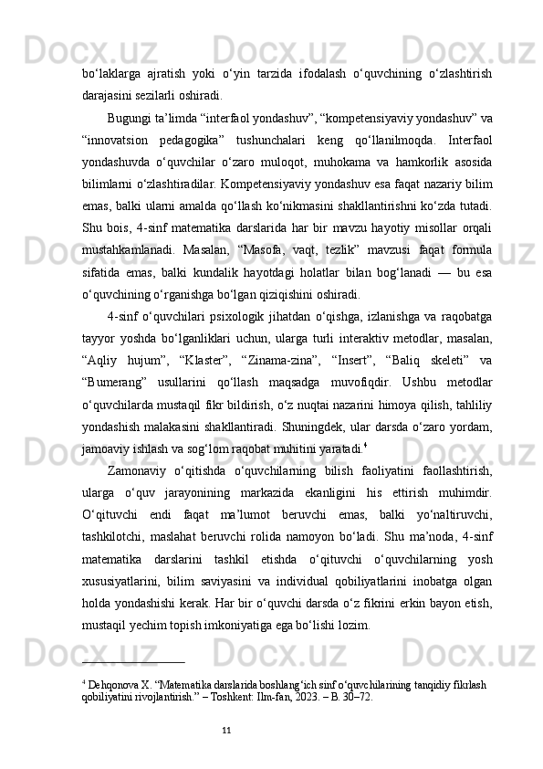 11bo‘laklarga   ajratish   yoki   o‘yin   tarzida   ifodalash   o‘quvchining   o‘zlashtirish
darajasini sezilarli oshiradi.
Bugungi ta’limda “interfaol yondashuv”, “kompetensiyaviy yondashuv” va
“innovatsion   pedagogika”   tushunchalari   keng   qo‘llanilmoqda.   Interfaol
yondashuvda   o‘quvchilar   o‘zaro   muloqot,   muhokama   va   hamkorlik   asosida
bilimlarni o‘zlashtiradilar. Kompetensiyaviy yondashuv esa faqat nazariy bilim
emas, balki ularni amalda qo‘llash ko‘nikmasini shakllantirishni  ko‘zda tutadi.
Shu   bois,   4-sinf   matematika   darslarida   har   bir   mavzu   hayotiy   misollar   orqali
mustahkamlanadi.   Masalan,   “Masofa,   vaqt,   tezlik”   mavzusi   faqat   formula
sifatida   emas,   balki   kundalik   hayotdagi   holatlar   bilan   bog‘lanadi   —   bu   esa
o‘quvchining o‘rganishga bo‘lgan qiziqishini oshiradi.
4-sinf   o‘quvchilari   psixologik   jihatdan   o‘qishga,   izlanishga   va   raqobatga
tayyor   yoshda   bo‘lganliklari   uchun,   ularga   turli   interaktiv   metodlar,   masalan,
“Aqliy   hujum”,   “Klaster”,   “Zinama-zina”,   “Insert”,   “Baliq   skeleti”   va
“Bumerang”   usullarini   qo‘llash   maqsadga   muvofiqdir.   Ushbu   metodlar
o‘quvchilarda mustaqil fikr bildirish, o‘z nuqtai nazarini himoya qilish, tahliliy
yondashish   malakasini   shakllantiradi.   Shuningdek,   ular   darsda   o‘zaro   yordam,
jamoaviy ishlash va sog‘lom raqobat muhitini yaratadi. 4
Zamonaviy   o‘qitishda   o‘quvchilarning   bilish   faoliyatini   faollashtirish,
ularga   o‘quv   jarayonining   markazida   ekanligini   his   ettirish   muhimdir.
O‘qituvchi   endi   faqat   ma’lumot   beruvchi   emas,   balki   yo‘naltiruvchi,
tashkilotchi,   maslahat   beruvchi   rolida   namoyon   bo‘ladi.   Shu   ma’noda,   4-sinf
matematika   darslarini   tashkil   etishda   o‘qituvchi   o‘quvchilarning   yosh
xususiyatlarini,   bilim   saviyasini   va   individual   qobiliyatlarini   inobatga   olgan
holda yondashishi kerak. Har bir o‘quvchi darsda o‘z fikrini erkin bayon etish,
mustaqil yechim topish imkoniyatiga ega bo‘lishi lozim.
4
 Dehqonova X. “Matematika darslarida boshlang‘ich sinf o‘quvchilarining tanqidiy fikrlash 
qobiliyatini rivojlantirish.” – Toshkent: Ilm-fan, 2023. – B. 30–72. 