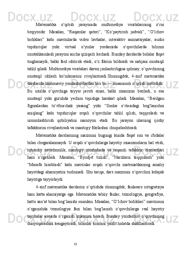 12Matematika   o‘qitish   jarayonida   multimediya   vositalarining   o‘rni
beqiyosdir.   Masalan,   “Raqamlar   qatori”,   “Ko‘paytirish   jadvali”,   “O‘lchov
birliklari”   kabi   mavzularda   video   lavhalar,   interaktiv   animatsiyalar,   audio
topshiriqlar   yoki   virtual   o‘yinlar   yordamida   o‘quvchilarda   bilimni
mustahkamlash jarayoni ancha qiziqarli kechadi. Bunday darslarda bolalar faqat
tinglamaydi,   balki   faol   ishtirok   etadi,   o‘z   fikrini   bildiradi   va   natijani   mustaqil
tahlil qiladi. Multimediya vositalari darsni jonlantiribgina qolmay, o‘quvchining
mustaqil   ishlash   ko‘nikmasini   rivojlantiradi.Shuningdek,   4-sinf   matematika
darslarida zamonaviy yondashuvlardan biri bu — muammoli o‘qitish metodidir.
Bu   usulda   o‘quvchiga   tayyor   javob   emas,   balki   muammo   beriladi,   u   esa
mustaqil   yoki   guruhda   yechim   topishga   harakat   qiladi.   Masalan,   “Berilgan
figuralardan   to‘rtburchak   yasang”   yoki   “Sonlar   o‘rtasidagi   bog‘lanishni
aniqlang”   kabi   topshiriqlar   orqali   o‘quvchilar   tahlil   qilish,   taqqoslash   va
umumlashtirish   qobiliyatini   namoyon   etadi.   Bu   jarayon   ularning   ijodiy
tafakkurini rivojlantiradi va mantiqiy fikrlashni chuqurlashtiradi.
Matematika   darslarining   mazmuni   bugungi   kunda   faqat   son   va   ifodalar
bilan chegaralanmaydi. U orqali o‘quvchilarga hayotiy muammolarni hal etish,
iqtisodiy   savodxonlik,   mantiqiy   mushohada   va   raqamli   tafakkur   elementlari
ham   o‘rgatiladi.   Masalan,   “Byudjet   tuzish”,   “Narxlarni   taqqoslash”   yoki
“Masofa   hisoblash”   kabi   mavzular   orqali   o‘quvchi   matematikaning   amaliy
hayotdagi ahamiyatini tushunadi. Shu tariqa, dars mazmuni o‘quvchini kelajak
hayotiga tayyorlaydi.
4-sinf   matematika   darslarini   o‘qitishda   shuningdek,   fanlararo   integratsiya
ham   katta   ahamiyatga   ega.   Matematika   tabiiy   fanlar,   texnologiya,   geografiya,
hatto san’at bilan bog‘lanishi mumkin. Masalan, “O‘lchov birliklari” mavzusini
o‘rganishda   texnologiya   fani   bilan   bog‘lanish   o‘quvchilarga   real   hayotiy
tajribalar   asosida   o‘rganish   imkonini   beradi.   Bunday   yondashuv   o‘quvchining
dunyoqarashini kengaytiradi, bilimlar tizimini yaxlit holatda shakllantiradi.