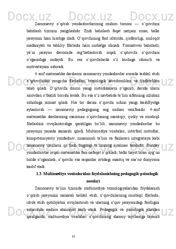 13Zamonaviy   o‘qitish   yondashuvlarining   muhim   tomoni   —   o‘quvchini
baholash   tizimini   yangilashdir.   Endi   baholash   faqat   natijani   emas,   balki
jarayonni  ham  hisobga oladi. O‘quvchining faol  ishtiroki, ijodkorligi, muloqot
madaniyati   va   tahliliy   fikrlashi   ham   inobatga   olinadi.   Formativen   baholash,
ya’ni   jarayon   davomida   rag‘batlantirish   orqali   o‘qituvchi   o‘quvchini
o‘rganishga   undaydi.   Bu   esa   o‘quvchilarda   o‘z   kuchiga   ishonch   va
motivatsiyani oshiradi.
4-sinf matematika darslarini zamonaviy yondashuvlar asosida tashkil etish
o‘qituvchidan   yangicha   fikrlashni,   texnologik   savodxonlikni   va   ijodkorlikni
talab   qiladi.   O‘qituvchi   doimo   yangi   metodikalarni   o‘rganib,   darsda   ularni
sinovdan o‘tkazib borishi kerak. Bu esa o‘z navbatida ta’lim sifatining uzluksiz
oshishiga   xizmat   qiladi.   Har   bir   darsni   o‘quvchi   uchun   yangi   kashfiyotga
aylantirish   —   zamonaviy   pedagogning   eng   muhim   vazifasidir.   4-sinf
matematika   darslarining   mazmuni   o‘quvchining   mantiqiy,   ijodiy   va   mustaqil
fikrlashini   rivojlantirishga   qaratilgan   bo‘lib,   zamonaviy   yondashuvlar   bu
jarayonni   yanada   samarali   qiladi.   Multimediya   vositalari,   interfaol   metodlar,
kompetensiyaviy   yondashuv,   muammoli   ta’lim   va   fanlararo   integratsiya   kabi
zamonaviy   usullarni   qo‘llash   bugungi   ta’limning   ajralmas   talabidir.   Bunday
yondashuvlar orqali matematika fani nafaqat o‘qitiladi, balki hayot bilan uyg‘un
holda   o‘rganiladi,   o‘quvchi   esa   raqamlar   ortidagi   mantiq   va   ma’no   dunyosini
kashf etadi.
1.3. Multimediya vositalaridan foydalanishning pedagogik-psixologik
asoslari
Zamonaviy   ta’lim   tizimida   multimediya   texnologiyalaridan   foydalanish
o‘qitish   jarayonini   samarali   tashkil   etish,   o‘quvchilarning   mustaqil   fikrlashi,
idrok   etish   qobiliyatini   rivojlantirish   va   ularning   o‘quv   jarayonidagi   faolligini
oshirishda   muhim   ahamiyat   kasb   etadi.   Pedagogik   va   psixologik   jihatdan
qaralganda,   multimediya   vositalari   o‘quvchining   shaxsiy   tajribasiga   tayanib 