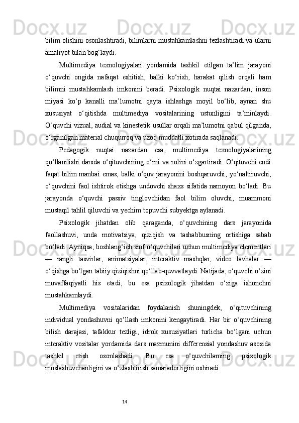 14bilim olishini osonlashtiradi, bilimlarni mustahkamlashni tezlashtiradi va ularni
amaliyot bilan bog‘laydi.
Multimediya   texnologiyalari   yordamida   tashkil   etilgan   ta’lim   jarayoni
o‘quvchi   ongida   nafaqat   eshitish,   balki   ko‘rish,   harakat   qilish   orqali   ham
bilimni   mustahkamlash   imkonini   beradi.   Psixologik   nuqtai   nazardan,   inson
miyasi   ko‘p   kanalli   ma’lumotni   qayta   ishlashga   moyil   bo‘lib,   aynan   shu
xususiyat   o‘qitishda   multimediya   vositalarining   ustunligini   ta’minlaydi.
O‘quvchi vizual, audial va kinestetik usullar orqali ma’lumotni qabul qilganda,
o‘rganilgan material chuqurroq va uzoq muddatli xotirada saqlanadi.
Pedagogik   nuqtai   nazardan   esa,   multimediya   texnologiyalarining
qo‘llanilishi  darsda o‘qituvchining o‘rni va rolini  o‘zgartiradi. O‘qituvchi  endi
faqat  bilim  manbai   emas,  balki   o‘quv  jarayonini   boshqaruvchi,  yo‘naltiruvchi,
o‘quvchini   faol   ishtirok   etishga   undovchi   shaxs   sifatida   namoyon   bo‘ladi.   Bu
jarayonda   o‘quvchi   passiv   tinglovchidan   faol   bilim   oluvchi,   muammoni
mustaqil tahlil qiluvchi va yechim topuvchi subyektga aylanadi.
Psixologik   jihatdan   olib   qaraganda,   o‘quvchining   dars   jarayonida
faollashuvi,   unda   motivatsiya,   qiziqish   va   tashabbusning   ortishiga   sabab
bo‘ladi. Ayniqsa, boshlang‘ich sinf o‘quvchilari uchun multimediya elementlari
—   rangli   tasvirlar,   animatsiyalar,   interaktiv   mashqlar,   video   lavhalar   —
o‘qishga bo‘lgan tabiiy qiziqishni qo‘llab-quvvatlaydi. Natijada, o‘quvchi o‘zini
muvaffaqiyatli   his   etadi,   bu   esa   psixologik   jihatdan   o‘ziga   ishonchni
mustahkamlaydi.
Multimediya   vositalaridan   foydalanish   shuningdek,   o‘qituvchining
individual   yondashuvni   qo‘llash   imkonini   kengaytiradi.   Har   bir   o‘quvchining
bilish   darajasi,   tafakkur   tezligi,   idrok   xususiyatlari   turlicha   bo‘lgani   uchun
interaktiv   vositalar   yordamida   dars   mazmunini   differensial   yondashuv   asosida
tashkil   etish   osonlashadi.   Bu   esa   o‘quvchilarning   psixologik
moslashuvchanligini va o‘zlashtirish samaradorligini oshiradi.