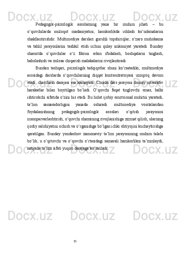 15Pedagogik-psixologik   asoslarning   yana   bir   muhim   jihati   –   bu
o‘quvchilarda   muloqot   madaniyatini,   hamkorlikda   ishlash   ko‘nikmalarini
shakllantirishdir.   Multimediya   darslari   guruhli   topshiriqlar,   o‘zaro   muhokama
va   tahlil   jarayonlarini   tashkil   etish   uchun   qulay   imkoniyat   yaratadi.   Bunday
sharoitda   o‘quvchilar   o‘z   fikrini   erkin   ifodalash,   boshqalarni   tinglash,
bahslashish va xulosa chiqarish malakalarini rivojlantiradi.
Bundan   tashqari,   psixologik   tadqiqotlar   shuni   ko‘rsatadiki,   multimediya
asosidagi   darslarda   o‘quvchilarning   diqqat   kontsentratsiyasi   uzoqroq   davom
etadi, charchash darajasi esa kamayadi. Chunki dars jarayoni doimiy interaktiv
harakatlar   bilan   boyitilgan   bo‘ladi.   O‘quvchi   faqat   tinglovchi   emas,   balki
ishtirokchi sifatida o‘zini his etadi. Bu holat ijobiy emotsional muhitni yaratadi,
ta’lim   samaradorligini   yanada   oshiradi.   multimediya   vositalaridan
foydalanishning   pedagogik-psixologik   asoslari   o‘qitish   jarayonini
insonparvarlashtirish, o‘quvchi shaxsining rivojlanishiga xizmat qilish, ularning
ijodiy salohiyatini ochish va o‘rganishga bo‘lgan ichki ehtiyojini kuchaytirishga
qaratilgan.   Bunday   yondashuv   zamonaviy   ta’lim   jarayonining   muhim   talabi
bo‘lib,   u   o‘qituvchi   va   o‘quvchi   o‘rtasidagi   samarali   hamkorlikni   ta’minlaydi,
natijada ta’lim sifati yuqori darajaga ko‘tariladi.