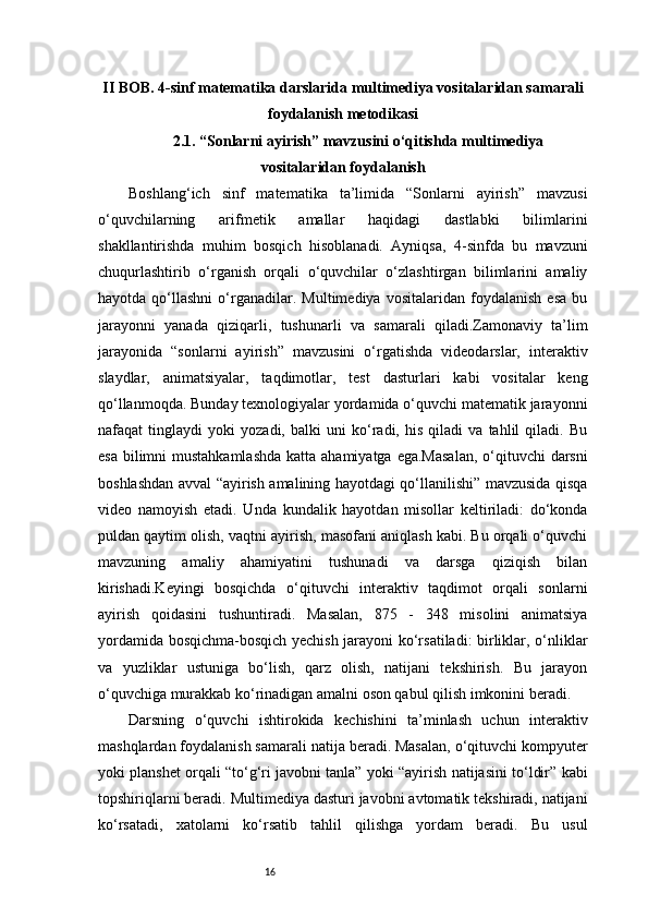 16II BOB. 4-sinf matematika darslarida multimediya vositalaridan samarali
foydalanish metodikasi
2.1. “Sonlarni ayirish” mavzusini o‘qitishda multimediya
vositalaridan foydalanish
Boshlang‘ich   sinf   matematika   ta’limida   “Sonlarni   ayirish”   mavzusi
o‘quvchilarning   arifmetik   amallar   haqidagi   dastlabki   bilimlarini
shakllantirishda   muhim   bosqich   hisoblanadi.   Ayniqsa,   4-sinfda   bu   mavzuni
chuqurlashtirib   o‘rganish   orqali   o‘quvchilar   o‘zlashtirgan   bilimlarini   amaliy
hayotda   qo‘llashni   o‘rganadilar.   Multimediya   vositalaridan   foydalanish   esa   bu
jarayonni   yanada   qiziqarli,   tushunarli   va   samarali   qiladi.Zamonaviy   ta’lim
jarayonida   “sonlarni   ayirish”   mavzusini   o‘rgatishda   videodarslar,   interaktiv
slaydlar,   animatsiyalar,   taqdimotlar,   test   dasturlari   kabi   vositalar   keng
qo‘llanmoqda. Bunday texnologiyalar yordamida o‘quvchi matematik jarayonni
nafaqat   tinglaydi   yoki   yozadi,   balki   uni   ko‘radi,   his   qiladi   va   tahlil   qiladi.   Bu
esa bilimni mustahkamlashda  katta ahamiyatga ega.Masalan,  o‘qituvchi  darsni
boshlashdan avval “ayirish amalining hayotdagi qo‘llanilishi” mavzusida qisqa
video   namoyish   etadi.   Unda   kundalik   hayotdan   misollar   keltiriladi:   do‘konda
puldan qaytim olish, vaqtni ayirish, masofani aniqlash kabi. Bu orqali o‘quvchi
mavzuning   amaliy   ahamiyatini   tushunadi   va   darsga   qiziqish   bilan
kirishadi.Keyingi   bosqichda   o‘qituvchi   interaktiv   taqdimot   orqali   sonlarni
ayirish   qoidasini   tushuntiradi.   Masalan,   875   -   348   misolini   animatsiya
yordamida bosqichma-bosqich yechish jarayoni ko‘rsatiladi: birliklar, o‘nliklar
va   yuzliklar   ustuniga   bo‘lish,   qarz   olish,   natijani   tekshirish.   Bu   jarayon
o‘quvchiga murakkab ko‘rinadigan amalni oson qabul qilish imkonini beradi.
Darsning   o‘quvchi   ishtirokida   kechishini   ta’minlash   uchun   interaktiv
mashqlardan foydalanish samarali natija beradi. Masalan, o‘qituvchi kompyuter
yoki planshet orqali “to‘g‘ri javobni tanla” yoki “ayirish natijasini to‘ldir” kabi
topshiriqlarni beradi. Multimediya dasturi javobni avtomatik tekshiradi, natijani
ko‘rsatadi,   xatolarni   ko‘rsatib   tahlil   qilishga   yordam   beradi.   Bu   usul