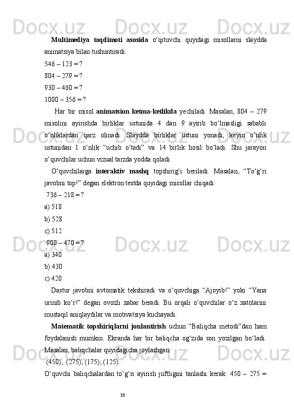 18Multimediya   taqdimoti   asosida   o‘qituvchi   quyidagi   misollarni   slaydda
animatsiya bilan tushuntiradi:
546 – 123 = ?
804 – 279 = ?
930 – 460 = ?
1000 – 356 = ?
Har   bir   misol   animatsion   ketma-ketlikda   yechiladi.   Masalan,   804   –   279
misolini   ayirishda   birliklar   ustunida   4   dan   9   ayirib   bo‘lmasligi   sababli
o‘nliklardan   qarz   olinadi.   Slaydda   birliklar   ustuni   yonadi,   keyin   o‘nlik
ustunidan   1   o‘nlik   “uchib   o‘tadi”   va   14   birlik   hosil   bo‘ladi.   Shu   jarayon
o‘quvchilar uchun vizual tarzda yodda qoladi.
O‘quvchilarga   interaktiv   mashq   topshirig‘i   beriladi.   Masalan,   “To‘g‘ri
javobni top!” degan elektron testda quyidagi misollar chiqadi:
 736 – 218 = ?
a) 518
b) 528
c) 512
 900 – 470 = ?
a) 340
b) 430
c) 420
Dastur   javobni   avtomatik   tekshiradi   va   o‘quvchiga   “Ajoyib!”   yoki   “Yana
urinib   ko‘r!”   degan   ovozli   xabar   beradi.   Bu   orqali   o‘quvchilar   o‘z   xatolarini
mustaqil aniqlaydilar va motivatsiya kuchayadi.
Matematik   topshiriqlarni   jonlantirish   uchun   “Baliqcha   metodi”dan   ham
foydalanish   mumkin.   Ekranda   har   bir   baliqcha   og‘zida   son   yozilgan   bo‘ladi.
Masalan, baliqchalar quyidagicha joylashgan:
 (450),  (275), (175), (125).
O‘quvchi   baliqchalardan   to‘g‘ri   ayirish   juftligini   tanlashi   kerak:   450   –   275   =