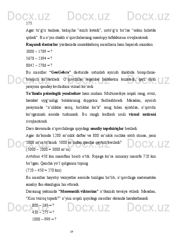 19175.
Agar   to‘g‘ri   tanlasa,   baliqcha   “suzib   ketadi”,   noto‘g‘ri   bo‘lsa   “sokin   holatda
qoladi”. Bu o‘yin shakli o‘quvchilarning mantiqiy tafakkurini rivojlantiradi.
Raqamli dasturlar  yordamida murakkabroq misollarni ham bajarish mumkin:
3000 – 1789 = ?
5678 – 2394 = ?
8042 – 2786 = ?
Bu   misollar   “GeoGebra”   dasturida   ustunlab   ayirish   shaklida   bosqichma-
bosqich   ko‘rsatiladi.   O‘quvchilar   raqamlar   harakatini   kuzatadi,   qarz   olish
jarayoni qanday kechishini vizual ko‘radi.
Ta’limda psixologik yondashuv   ham muhim. Multimediya orqali rang, ovoz,
harakat   uyg‘unligi   bolalarning   diqqatini   faollashtiradi.   Masalan,   ayirish
jarayonida   “o‘nliklar   sariq,   birliklar   ko‘k”   rang   bilan   ajratilsa,   o‘quvchi
ko‘rgazmali   asosda   tushunadi.   Bu   rangli   kodlash   usuli   vizual   xotirani
rivojlantiradi.
Dars davomida o‘quvchilarga quyidagi  amaliy topshiriqlar  beriladi:
Agar   do‘konda   1200   so‘mlik   daftar   va   800   so‘mlik   ruchka   sotib   olinsa,   jami
2000 so‘m to‘landi. 5000 so‘mdan qancha qaytim beriladi?
(5000 – 2000 = 3000 so‘m)
Avtobus   450   km   masofani   bosib   o‘tdi.   Rejaga   ko‘ra   umumiy   masofa   720   km
bo‘lgan. Qancha yo‘l qolganini toping.
(720 – 450 = 270 km)
Bu misollar hayotiy vaziyatlar asosida  tuzilgan bo‘lib, o‘quvchiga matematika
amaliy fan ekanligini his ettiradi.
Darsning yakunida   “Matematik viktorina”   o‘tkazish tavsiya etiladi. Masalan,
“Kim tezroq topadi?” o‘yini orqali quyidagi misollar ekranda harakatlanadi:
 800 – 265 = ?▶
 430 – 275 = ?
▶
 1000 – 999 = ?
▶ 
