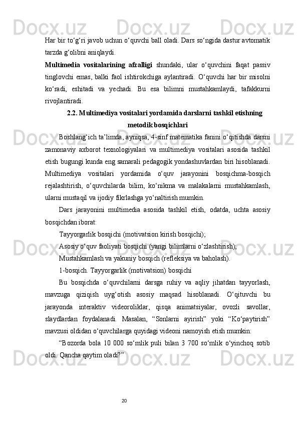 20Har bir to‘g‘ri javob uchun o‘quvchi ball oladi. Dars so‘ngida dastur avtomatik
tarzda g‘olibni aniqlaydi.
Multimedia   vositalarining   afzalligi   shundaki,   ular   o‘quvchini   faqat   passiv
tinglovchi   emas,   balki   faol   ishtirokchiga   aylantiradi.   O‘quvchi   har   bir   misolni
ko‘radi,   eshitadi   va   yechadi.   Bu   esa   bilimni   mustahkamlaydi,   tafakkurni
rivojlantiradi.
2.2. Multimediya vositalari yordamida darslarni tashkil etishning
metodik bosqichlari
Boshlang‘ich ta’limda, ayniqsa, 4-sinf matematika fanini o‘qitishda darsni
zamonaviy   axborot   texnologiyalari   va   multimediya   vositalari   asosida   tashkil
etish bugungi kunda eng samarali pedagogik yondashuvlardan biri hisoblanadi.
Multimediya   vositalari   yordamida   o‘quv   jarayonini   bosqichma-bosqich
rejalashtirish,   o‘quvchilarda   bilim,   ko‘nikma   va   malakalarni   mustahkamlash,
ularni mustaqil va ijodiy fikrlashga yo‘naltirish mumkin.
Dars   jarayonini   multimedia   asosida   tashkil   etish,   odatda,   uchta   asosiy
bosqichdan iborat:
Tayyorgarlik bosqichi (motivatsion kirish bosqichi);
Asosiy o‘quv faoliyati bosqichi (yangi bilimlarni o‘zlashtirish);
Mustahkamlash va yakuniy bosqich (refleksiya va baholash).
1-bosqich. Tayyorgarlik (motivatsion) bosqichi
Bu   bosqichda   o‘quvchilarni   darsga   ruhiy   va   aqliy   jihatdan   tayyorlash,
mavzuga   qiziqish   uyg‘otish   asosiy   maqsad   hisoblanadi.   O‘qituvchi   bu
jarayonda   interaktiv   videoroliklar,   qisqa   animatsiyalar,   ovozli   savollar,
slaydlardan   foydalanadi.   Masalan,   “Sonlarni   ayirish”   yoki   “Ko‘paytirish”
mavzusi oldidan o‘quvchilarga quyidagi videoni namoyish etish mumkin:
“Bozorda   bola   10   000   so‘mlik   puli   bilan   3   700   so‘mlik   o‘yinchoq   sotib
oldi. Qancha qaytim oladi?”
