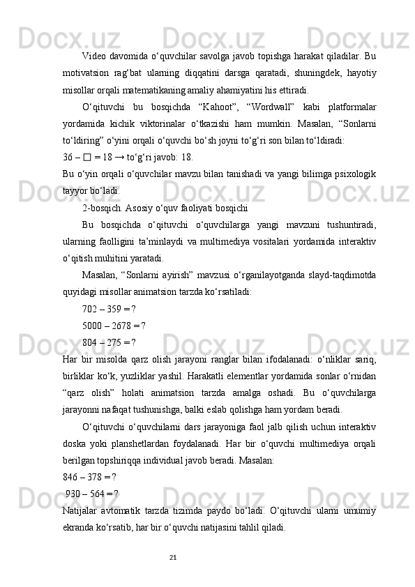 21Video davomida o‘quvchilar  savolga javob topishga harakat qiladilar. Bu
motivatsion   rag‘bat   ularning   diqqatini   darsga   qaratadi,   shuningdek,   hayotiy
misollar orqali matematikaning amaliy ahamiyatini his ettiradi.
O‘qituvchi   bu   bosqichda   “Kahoot”,   “Wordwall”   kabi   platformalar
yordamida   kichik   viktorinalar   o‘tkazishi   ham   mumkin.   Masalan,   “Sonlarni
to‘ldiring” o‘yini orqali o‘quvchi bo‘sh joyni to‘g‘ri son bilan to‘ldiradi:
36 –   = 18 → to‘g‘ri javob: 18.☐
Bu o‘yin orqali o‘quvchilar mavzu bilan tanishadi va yangi bilimga psixologik
tayyor bo‘ladi.
2-bosqich. Asosiy o‘quv faoliyati bosqichi
Bu   bosqichda   o‘qituvchi   o‘quvchilarga   yangi   mavzuni   tushuntiradi,
ularning   faolligini   ta’minlaydi   va   multimediya   vositalari   yordamida   interaktiv
o‘qitish muhitini yaratadi.
Masalan,   “Sonlarni   ayirish”   mavzusi   o‘rganilayotganda   slayd-taqdimotda
quyidagi misollar animatsion tarzda ko‘rsatiladi:
702 – 359 = ?
5000 – 2678 = ?
804 – 275 = ?
Har   bir   misolda   qarz   olish   jarayoni   ranglar   bilan   ifodalanadi:   o‘nliklar   sariq,
birliklar ko‘k, yuzliklar yashil. Harakatli elementlar yordamida sonlar o‘rnidan
“qarz   olish”   holati   animatsion   tarzda   amalga   oshadi.   Bu   o‘quvchilarga
jarayonni nafaqat tushunishga, balki eslab qolishga ham yordam beradi.
O‘qituvchi   o‘quvchilarni   dars   jarayoniga   faol   jalb   qilish   uchun   interaktiv
doska   yoki   planshetlardan   foydalanadi.   Har   bir   o‘quvchi   multimediya   orqali
berilgan topshiriqqa individual javob beradi. Masalan:
846 – 378 = ?
 930 – 564 = ?
Natijalar   avtomatik   tarzda   tizimda   paydo   bo‘ladi.   O‘qituvchi   ularni   umumiy
ekranda ko‘rsatib, har bir o‘quvchi natijasini tahlil qiladi.