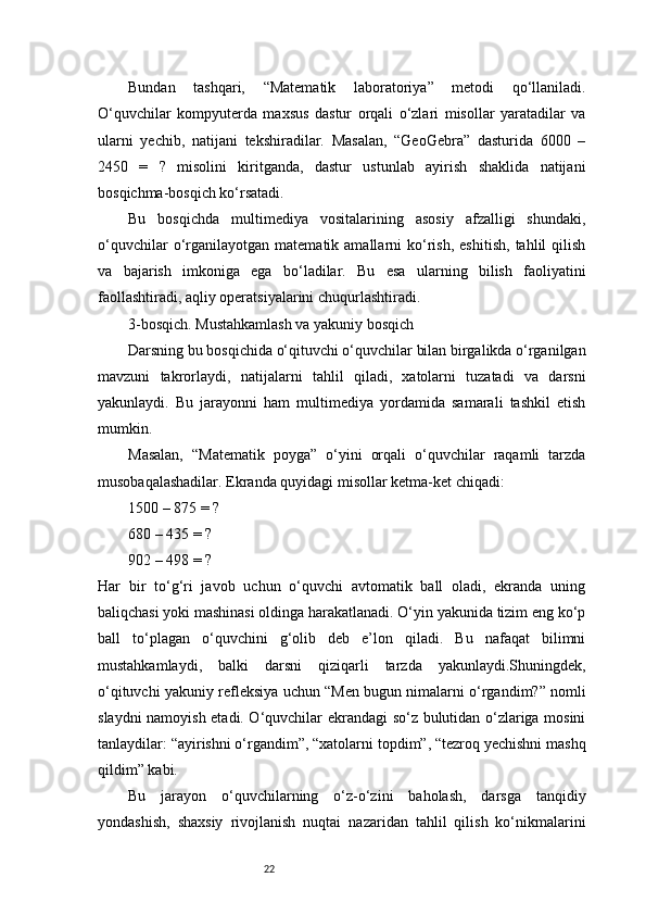 22Bundan   tashqari,   “Matematik   laboratoriya”   metodi   qo‘llaniladi.
O‘quvchilar   kompyuterda   maxsus   dastur   orqali   o‘zlari   misollar   yaratadilar   va
ularni   yechib,   natijani   tekshiradilar.   Masalan,   “GeoGebra”   dasturida   6000   –
2450   =   ?   misolini   kiritganda,   dastur   ustunlab   ayirish   shaklida   natijani
bosqichma-bosqich ko‘rsatadi.
Bu   bosqichda   multimediya   vositalarining   asosiy   afzalligi   shundaki,
o‘quvchilar   o‘rganilayotgan   matematik  amallarni   ko‘rish,   eshitish,   tahlil   qilish
va   bajarish   imkoniga   ega   bo‘ladilar.   Bu   esa   ularning   bilish   faoliyatini
faollashtiradi, aqliy operatsiyalarini chuqurlashtiradi.
3-bosqich. Mustahkamlash va yakuniy bosqich
Darsning bu bosqichida o‘qituvchi o‘quvchilar bilan birgalikda o‘rganilgan
mavzuni   takrorlaydi,   natijalarni   tahlil   qiladi,   xatolarni   tuzatadi   va   darsni
yakunlaydi.   Bu   jarayonni   ham   multimediya   yordamida   samarali   tashkil   etish
mumkin.
Masalan,   “Matematik   poyga”   o‘yini   orqali   o‘quvchilar   raqamli   tarzda
musobaqalashadilar. Ekranda quyidagi misollar ketma-ket chiqadi:
1500 – 875 = ?
680 – 435 = ?
902 – 498 = ?
Har   bir   to‘g‘ri   javob   uchun   o‘quvchi   avtomatik   ball   oladi,   ekranda   uning
baliqchasi yoki mashinasi oldinga harakatlanadi. O‘yin yakunida tizim eng ko‘p
ball   to‘plagan   o‘quvchini   g‘olib   deb   e’lon   qiladi.   Bu   nafaqat   bilimni
mustahkamlaydi,   balki   darsni   qiziqarli   tarzda   yakunlaydi.Shuningdek,
o‘qituvchi yakuniy refleksiya uchun “Men bugun nimalarni o‘rgandim?” nomli
slaydni namoyish etadi. O‘quvchilar ekrandagi so‘z bulutidan o‘zlariga mosini
tanlaydilar: “ayirishni o‘rgandim”, “xatolarni topdim”, “tezroq yechishni mashq
qildim” kabi.
Bu   jarayon   o‘quvchilarning   o‘z-o‘zini   baholash,   darsga   tanqidiy
yondashish,   shaxsiy   rivojlanish   nuqtai   nazaridan   tahlil   qilish   ko‘nikmalarini