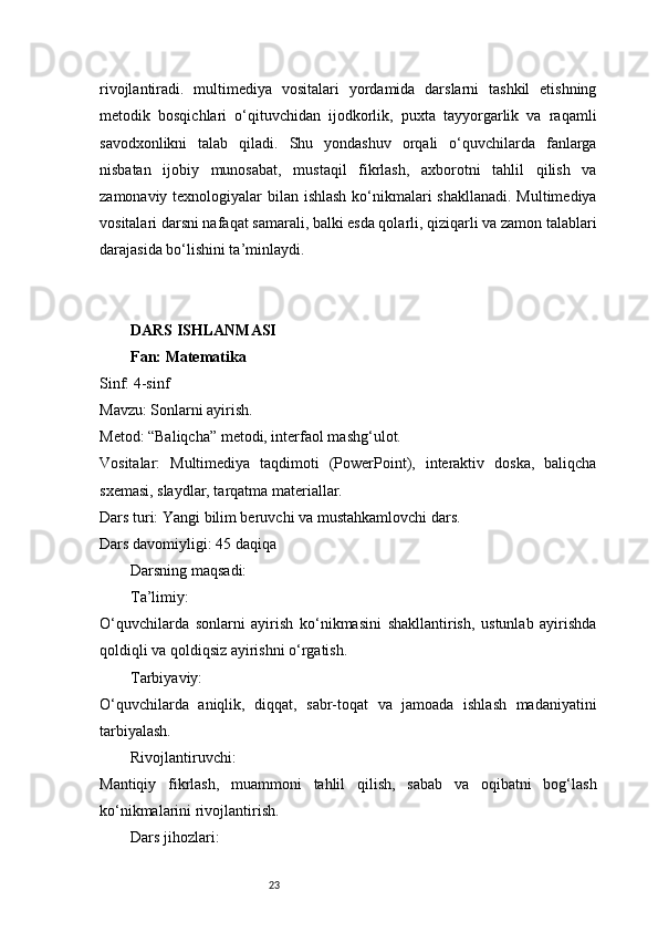 23rivojlantiradi.   multimediya   vositalari   yordamida   darslarni   tashkil   etishning
metodik   bosqichlari   o‘qituvchidan   ijodkorlik,   puxta   tayyorgarlik   va   raqamli
savodxonlikni   talab   qiladi.   Shu   yondashuv   orqali   o‘quvchilarda   fanlarga
nisbatan   ijobiy   munosabat,   mustaqil   fikrlash,   axborotni   tahlil   qilish   va
zamonaviy texnologiyalar bilan ishlash ko‘nikmalari  shakllanadi. Multimediya
vositalari darsni nafaqat samarali, balki esda qolarli, qiziqarli va zamon talablari
darajasida bo‘lishini ta’minlaydi.
DARS ISHLANMASI
Fan: Matematika
Sinf: 4-sinf
Mavzu: Sonlarni ayirish.
Metod: “Baliqcha” metodi, interfaol mashg‘ulot.
Vositalar:   Multimediya   taqdimoti   (PowerPoint),   interaktiv   doska,   baliqcha
sxemasi, slaydlar, tarqatma materiallar.
Dars turi: Yangi bilim beruvchi va mustahkamlovchi dars.
Dars davomiyligi: 45 daqiqa
Darsning maqsadi:
Ta’limiy:
O‘quvchilarda   sonlarni   ayirish   ko‘nikmasini   shakllantirish,   ustunlab   ayirishda
qoldiqli va qoldiqsiz ayirishni o‘rgatish.
Tarbiyaviy:
O‘quvchilarda   aniqlik,   diqqat,   sabr-toqat   va   jamoada   ishlash   madaniyatini
tarbiyalash.
Rivojlantiruvchi:
Mantiqiy   fikrlash,   muammoni   tahlil   qilish,   sabab   va   oqibatni   bog‘lash
ko‘nikmalarini rivojlantirish.
Dars jihozlari:
