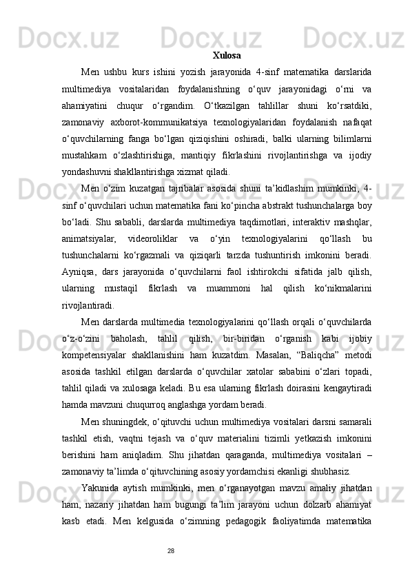 28 Xulosa
Men   ushbu   kurs   ishini   yozish   jarayonida   4-sinf   matematika   darslarida
multimediya   vositalaridan   foydalanishning   o‘quv   jarayonidagi   o‘rni   va
ahamiyatini   chuqur   o‘rgandim.   O‘tkazilgan   tahlillar   shuni   ko‘rsatdiki,
zamonaviy   axborot-kommunikatsiya   texnologiyalaridan   foydalanish   nafaqat
o‘quvchilarning   fanga   bo‘lgan   qiziqishini   oshiradi,   balki   ularning   bilimlarni
mustahkam   o‘zlashtirishiga,   mantiqiy   fikrlashini   rivojlantirishga   va   ijodiy
yondashuvni shakllantirishga xizmat qiladi.
Men   o‘zim   kuzatgan   tajribalar   asosida   shuni   ta’kidlashim   mumkinki,   4-
sinf o‘quvchilari uchun matematika fani ko‘pincha abstrakt tushunchalarga boy
bo‘ladi.   Shu   sababli,   darslarda   multimediya   taqdimotlari,   interaktiv   mashqlar,
animatsiyalar,   videoroliklar   va   o‘yin   texnologiyalarini   qo‘llash   bu
tushunchalarni   ko‘rgazmali   va   qiziqarli   tarzda   tushuntirish   imkonini   beradi.
Ayniqsa,   dars   jarayonida   o‘quvchilarni   faol   ishtirokchi   sifatida   jalb   qilish,
ularning   mustaqil   fikrlash   va   muammoni   hal   qilish   ko‘nikmalarini
rivojlantiradi.
Men  darslarda   multimedia  texnologiyalarini   qo‘llash  orqali   o‘quvchilarda
o‘z-o‘zini   baholash,   tahlil   qilish,   bir-biridan   o‘rganish   kabi   ijobiy
kompetensiyalar   shakllanishini   ham   kuzatdim.   Masalan,   “Baliqcha”   metodi
asosida   tashkil   etilgan   darslarda   o‘quvchilar   xatolar   sababini   o‘zlari   topadi,
tahlil qiladi va xulosaga keladi. Bu esa ularning fikrlash doirasini kengaytiradi
hamda mavzuni chuqurroq anglashga yordam beradi.
Men shuningdek, o‘qituvchi uchun multimediya vositalari darsni samarali
tashkil   etish,   vaqtni   tejash   va   o‘quv   materialini   tizimli   yetkazish   imkonini
berishini   ham   aniqladim.   Shu   jihatdan   qaraganda,   multimediya   vositalari   –
zamonaviy ta’limda o‘qituvchining asosiy yordamchisi ekanligi shubhasiz.
Yakunida   aytish   mumkinki,   men   o‘rganayotgan   mavzu   amaliy   jihatdan
ham,   nazariy   jihatdan   ham   bugungi   ta’lim   jarayoni   uchun   dolzarb   ahamiyat
kasb   etadi.   Men   kelgusida   o‘zimning   pedagogik   faoliyatimda   matematika
