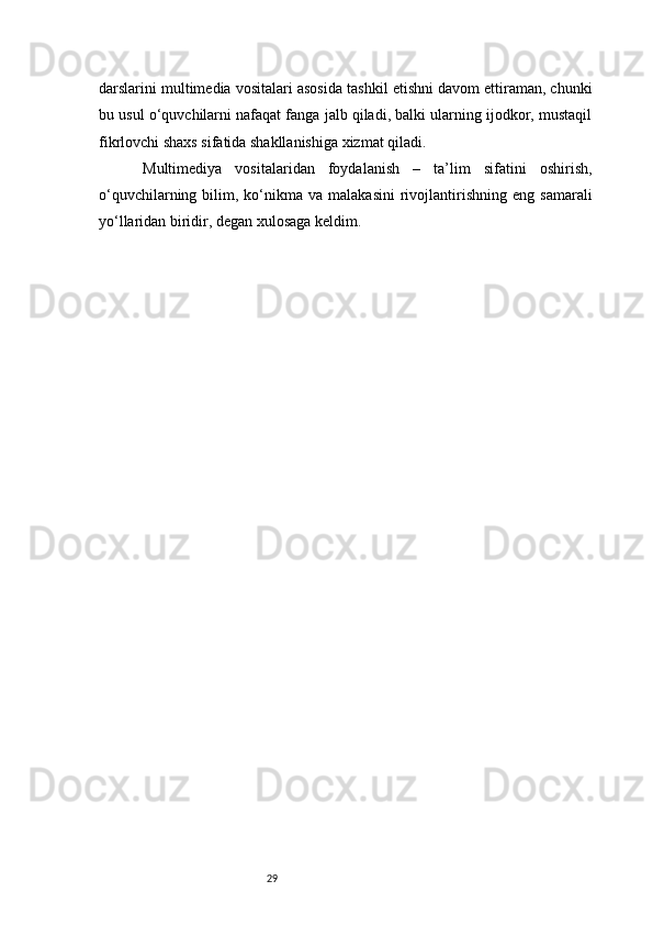 29darslarini multimedia vositalari asosida tashkil etishni davom ettiraman, chunki
bu usul o‘quvchilarni nafaqat fanga jalb qiladi, balki ularning ijodkor, mustaqil
fikrlovchi shaxs sifatida shakllanishiga xizmat qiladi.
  Multimediya   vositalaridan   foydalanish   –   ta’lim   sifatini   oshirish,
o‘quvchilarning  bilim,  ko‘nikma  va  malakasini  rivojlantirishning  eng   samarali
yo‘llaridan biridir, degan xulosaga keldim.