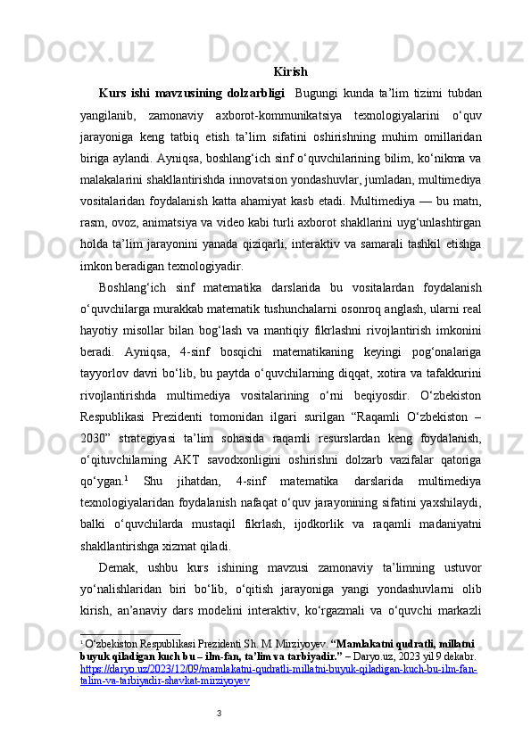 3 Kirish
Kurs   ishi   mavzusining   dolzarbligi     Bugungi   kunda   ta’lim   tizimi   tubdan
yangilanib,   zamonaviy   axborot-kommunikatsiya   texnologiyalarini   o‘quv
jarayoniga   keng   tatbiq   etish   ta’lim   sifatini   oshirishning   muhim   omillaridan
biriga aylandi. Ayniqsa, boshlang‘ich sinf o‘quvchilarining bilim, ko‘nikma va
malakalarini shakllantirishda innovatsion yondashuvlar, jumladan, multimediya
vositalaridan   foydalanish   katta   ahamiyat   kasb   etadi.   Multimediya  —   bu  matn,
rasm, ovoz, animatsiya va video kabi turli axborot shakllarini uyg‘unlashtirgan
holda   ta’lim   jarayonini   yanada   qiziqarli,   interaktiv   va   samarali   tashkil   etishga
imkon beradigan texnologiyadir.
Boshlang‘ich   sinf   matematika   darslarida   bu   vositalardan   foydalanish
o‘quvchilarga murakkab matematik tushunchalarni osonroq anglash, ularni real
hayotiy   misollar   bilan   bog‘lash   va   mantiqiy   fikrlashni   rivojlantirish   imkonini
beradi.   Ayniqsa,   4-sinf   bosqichi   matematikaning   keyingi   pog‘onalariga
tayyorlov davri  bo‘lib, bu paytda  o‘quvchilarning diqqat, xotira  va tafakkurini
rivojlantirishda   multimediya   vositalarining   o‘rni   beqiyosdir.   O‘zbekiston
Respublikasi   Prezidenti   tomonidan   ilgari   surilgan   “Raqamli   O‘zbekiston   –
2030”   strategiyasi   ta’lim   sohasida   raqamli   resurslardan   keng   foydalanish,
o‘qituvchilarning   AKT   savodxonligini   oshirishni   dolzarb   vazifalar   qatoriga
qo‘ygan. 1
  Shu   jihatdan,   4-sinf   matematika   darslarida   multimediya
texnologiyalaridan foydalanish nafaqat o‘quv jarayonining sifatini yaxshilaydi,
balki   o‘quvchilarda   mustaqil   fikrlash,   ijodkorlik   va   raqamli   madaniyatni
shakllantirishga xizmat qiladi.
Demak,   ushbu   kurs   ishining   mavzusi   zamonaviy   ta’limning   ustuvor
yo‘nalishlaridan   biri   bo‘lib,   o‘qitish   jarayoniga   yangi   yondashuvlarni   olib
kirish,   an’anaviy   dars   modelini   interaktiv,   ko‘rgazmali   va   o‘quvchi   markazli
1
  O‘zbekiston Respublikasi Prezidenti Sh. M. Mirziyoyev.  “Mamlakatni qudratli, millatni 
buyuk qiladigan kuch bu – ilm-fan, ta’lim va tarbiyadir.”  –  Daryo.uz , 2023 yil 9 dekabr. 
https://daryo.uz/2023/12/09/mamlakatni-qudratli-millatni-buyuk-qiladigan-kuch-bu-ilm-fan-
talim-va-tarbiyadir-shavkat-mirziyoyev