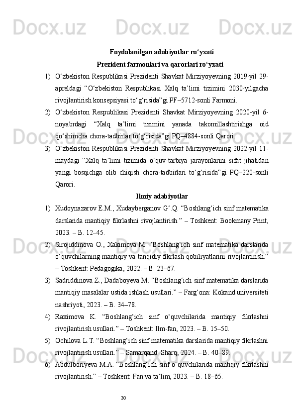 30Foydalanilgan adabiyotlar ro‘yxati
Prezident farmonlari va qarorlari ro‘yxati
1) O‘zbekiston   Respublikasi   Prezidenti   Shavkat  Mirziyoyevning  2019-yil   29-
apreldagi   “O‘zbekiston   Respublikasi   Xalq   ta’limi   tizimini   2030-yilgacha
rivojlantirish konsepsiyasi to‘g‘risida”gi PF–5712-sonli Farmoni.
2) O‘zbekiston   Respublikasi   Prezidenti   Shavkat   Mirziyoyevning   2020-yil   6-
noyabrdagi   “Xalq   ta’limi   tizimini   yanada   takomillashtirishga   oid
qo‘shimcha chora-tadbirlar to‘g‘risida”gi PQ–4884-sonli Qarori.
3) O‘zbekiston   Respublikasi   Prezidenti   Shavkat  Mirziyoyevning  2022-yil   11-
maydagi   “Xalq   ta’limi   tizimida   o‘quv-tarbiya   jarayonlarini   sifat   jihatidan
yangi   bosqichga   olib   chiqish   chora-tadbirlari   to‘g‘risida”gi   PQ–220-sonli
Qarori.
Ilmiy  adabiyotlar
1) Xudoynazarov E.M., Xudayberganov G‘.Q. “Boshlang‘ich sinf matematika
darslarida mantiqiy fikrlashni rivojlantirish.” – Toshkent:  Bookmany Print,
2023. – B. 12–45.
2) Sirojiddinova   O.,   Xakimova   M.   “Boshlang‘ich   sinf   matematika   darslarida
o‘quvchilarning mantiqiy va tanqidiy fikrlash qobiliyatlarini rivojlantirish.”
– Toshkent: Pedagogika, 2022. – B. 23–67.
3) Sadriddinova Z., Dadaboyeva M. “Boshlang‘ich sinf matematika darslarida
mantiqiy masalalar ustida ishlash usullari.” – Farg‘ona: Kokand universiteti
nashriyoti, 2023. – B. 34–78.
4) Raximova   K.   “Boshlang‘ich   sinf   o‘quvchilarida   mantiqiy   fikrlashni
rivojlantirish usullari.” – Toshkent: Ilm-fan, 2023. – B. 15–50.
5) Ochilova L.T. “Boshlang‘ich sinf matematika darslarida mantiqiy fikrlashni
rivojlantirish usullari.” – Samarqand: Sharq, 2024. – B. 40–89.
6) Abdulboriyeva M.A. “Boshlang‘ich sinf o‘quvchilarida mantiqiy fikrlashni
rivojlantirish.” – Toshkent: Fan va ta’lim, 2023. – B. 18–65. 