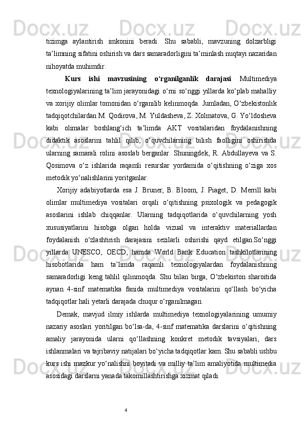 4tizimga   aylantirish   imkonini   beradi.   Shu   sababli,   mavzuning   dolzarbligi
ta’limning sifatini oshirish va dars samaradorligini ta’minlash nuqtayi nazaridan
nihoyatda muhimdir.
  Kurs   ishi   mavzusining   o‘rganilganlik   darajasi   Multimediya
texnologiyalarining ta’lim jarayonidagi  o‘rni so‘nggi yillarda ko‘plab mahalliy
va xorijiy olimlar tomonidan o‘rganilib kelinmoqda. Jumladan, O‘zbekistonlik
tadqiqotchilardan M. Qodirova, M. Yuldasheva, Z. Xolmatova, G. Yo‘ldosheva
kabi   olimalar   boshlang‘ich   ta’limda   AKT   vositalaridan   foydalanishning
didaktik   asoslarini   tahlil   qilib,   o‘quvchilarning   bilish   faolligini   oshirishda
ularning   samarali   rolini   asoslab   berganlar.   Shuningdek,   R.   Abdullayeva   va   S.
Qosimova   o‘z   ishlarida   raqamli   resurslar   yordamida   o‘qitishning   o‘ziga   xos
metodik yo‘nalishlarini yoritganlar.
Xorijiy   adabiyotlarda   esa   J.   Bruner,   B.   Bloom,   J.   Piaget,   D.   Merrill   kabi
olimlar   multimediya   vositalari   orqali   o‘qitishning   psixologik   va   pedagogik
asoslarini   ishlab   chiqqanlar.   Ularning   tadqiqotlarida   o‘quvchilarning   yosh
xususiyatlarini   hisobga   olgan   holda   vizual   va   interaktiv   materiallardan
foydalanish   o‘zlashtirish   darajasini   sezilarli   oshirishi   qayd   etilgan.So‘nggi
yillarda   UNESCO,   OECD,   hamda   World   Bank   Education   tashkilotlarining
hisobotlarida   ham   ta’limda   raqamli   texnologiyalardan   foydalanishning
samaradorligi   keng   tahlil   qilinmoqda.   Shu   bilan   birga,   O‘zbekiston   sharoitida
aynan   4-sinf   matematika   fanida   multimediya   vositalarini   qo‘llash   bo‘yicha
tadqiqotlar hali yetarli darajada chuqur o‘rganilmagan.
Demak,   mavjud   ilmiy   ishlarda   multimediya   texnologiyalarining   umumiy
nazariy   asoslari   yoritilgan   bo‘lsa-da,   4-sinf   matematika   darslarini   o‘qitishning
amaliy   jarayonida   ularni   qo‘llashning   konkret   metodik   tavsiyalari,   dars
ishlanmalari va tajribaviy natijalari bo‘yicha tadqiqotlar kam. Shu sababli ushbu
kurs  ishi  mazkur   yo‘nalishni  boyitadi  va  milliy ta’lim  amaliyotida  multimedia
asosidagi darslarni yanada takomillashtirishga xizmat qiladi.