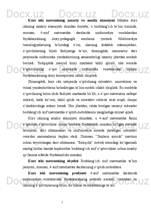 5Kurs   ishi   mavzusining   nazariy   va   amaliy   ahamiyati   Mazkur   kurs
ishining   nazariy   ahamiyati   shundan   iboratki,   u   boshlang‘ich   ta’lim   tizimida,
xususan,   4-sinf   matematika   darslarida   multimediya   vositalaridan
foydalanishning   ilmiy-pedagogik   asoslarini   yoritadi.   Multimediya
texnologiyalarining   ta’limdagi   o‘rni,   ularning   didaktik   imkoniyatlari,
o‘quvchilarning   bilish   faoliyatiga   ta’siri,   shuningdek,   zamonaviy   dars
jarayonida   multimedia   yondashuvining   samaradorligi   nazariy   jihatdan   asoslab
beriladi.   Tadqiqotda   mavjud   ilmiy   manbalar   tahlil   qilinib,   ular   asosida
o‘qituvchining   o‘quv   jarayonida   multimedia   vositalaridan   oqilona
foydalanishining ilmiy konsepsiyasi ishlab chiqiladi.
Shuningdek,   kurs   ishi   natijasida   o‘qitishning   interaktiv,   innovatsion   va
vizual yondashuvlarini birlashtirgan ta’lim modeli ishlab chiqiladi. Bu modelda
o‘quvchining bilim olish faoliyati markazda bo‘lib, u o‘quv materialini nafaqat
eshitish,   balki   ko‘rish,   tahlil   qilish   va   interaktiv   ishtirok   etish   orqali   chuqur
o‘zlashtirishiga   imkon   beradi.   Shu   jihatdan,   ishda   berilgan   nazariy   xulosalar
boshlang‘ich sinf matematika o‘qitish metodikasini yangilashga xizmat qiladi.
Kurs   ishining   amaliy   ahamiyati   shundaki,   u   4-sinf   matematika   fanini
o‘qitishda   o‘qituvchilar   uchun   bevosita   foydalanish   mumkin   bo‘lgan   metodik
tavsiyalar,   dars   ishlanmalari   va   multimediya   asosida   yaratilgan   interaktiv
resurslar   namunalarini   taqdim   etadi.   Xususan,   “Sonlarni   ayirish”   mavzusi
uchun  tayyorlangan  dars  ishlanmasi,  “Baliqcha”  metodi  asosidagi  ko‘rgazmali
mashg‘ulotlar hamda taqdimotlar boshlang‘ich sinf o‘qituvchilari uchun amaliy
qo‘llanma sifatida foydalanilishi mumkin.
Kurs   ishi   mavzusining   obyekti   Boshlang‘ich   sinf   matematika   ta’lim
jarayoni, xususan, 4-sinf matematika darslarining o‘qitish metodikasi.
Kurs   ishi   mavzusining   predmeti   4-sinf   matematika   darslarida
multimediya   vositalaridan   foydalanishning   metodik   asoslari,   vositalari   va
ularning o‘quvchilarning bilim, ko‘nikma va malakalariga ta’siri.