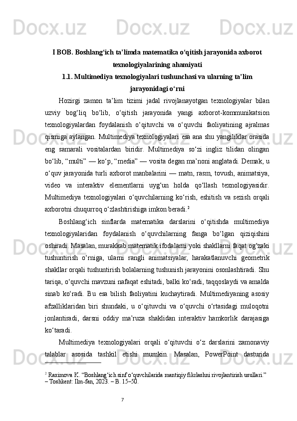 7I BOB. Boshlang‘ich ta’limda matematika o‘qitish jarayonida axborot
texnologiyalarining ahamiyati
1.1. Multimediya texnologiyalari tushunchasi va ularning ta’lim
jarayonidagi o‘rni
Hozirgi   zamon   ta’lim   tizimi   jadal   rivojlanayotgan   texnologiyalar   bilan
uzviy   bog‘liq   bo‘lib,   o‘qitish   jarayonida   yangi   axborot-kommunikatsion
texnologiyalardan   foydalanish   o‘qituvchi   va   o‘quvchi   faoliyatining   ajralmas
qismiga aylangan. Multimediya texnologiyalari esa ana shu yangiliklar orasida
eng   samarali   vositalardan   biridir.   Multimediya   so‘zi   ingliz   tilidan   olingan
bo‘lib, “multi” — ko‘p, “media” — vosita degan ma’noni anglatadi. Demak, u
o‘quv jarayonida turli  axborot  manbalarini  — matn, rasm, tovush,  animatsiya,
video   va   interaktiv   elementlarni   uyg‘un   holda   qo‘llash   texnologiyasidir.
Multimediya   texnologiyalari   o‘quvchilarning   ko‘rish,   eshitish   va   sezish   orqali
axborotni chuqurroq o‘zlashtirishiga imkon beradi. 2
Boshlang‘ich   sinflarda   matematika   darslarini   o‘qitishda   multimediya
texnologiyalaridan   foydalanish   o‘quvchilarning   fanga   bo‘lgan   qiziqishini
oshiradi. Masalan, murakkab matematik ifodalarni yoki shakllarni faqat og‘zaki
tushuntirish   o‘rniga,   ularni   rangli   animatsiyalar,   harakatlanuvchi   geometrik
shakllar orqali tushuntirish bolalarning tushunish jarayonini osonlashtiradi. Shu
tariqa, o‘quvchi mavzuni nafaqat eshitadi, balki ko‘radi, taqqoslaydi va amalda
sinab   ko‘radi.   Bu   esa   bilish   faoliyatini   kuchaytiradi.   Multimediyaning   asosiy
afzalliklaridan   biri   shundaki,   u   o‘qituvchi   va   o‘quvchi   o‘rtasidagi   muloqotni
jonlantiradi,   darsni   oddiy   ma’ruza   shaklidan   interaktiv   hamkorlik   darajasiga
ko‘taradi.
Multimediya   texnologiyalari   orqali   o‘qituvchi   o‘z   darslarini   zamonaviy
talablar   asosida   tashkil   etishi   mumkin.   Masalan,   PowerPoint   dasturida
2
 Raximova K. “Boshlang‘ich sinf o‘quvchilarida mantiqiy fikrlashni rivojlantirish usullari.” 
– Toshkent: Ilm-fan, 2023. – B. 15–50. 