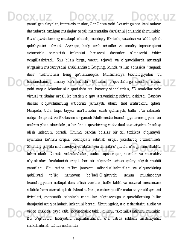 8yaratilgan slaydlar, interaktiv testlar, GeoGebra yoki LearningApps kabi onlayn
dasturlarda tuzilgan mashqlar orqali matematika darslarini jonlantirish mumkin.
Bu o‘quvchilarning mustaqil ishlash, mantiqiy fikrlash, kuzatish va tahlil qilish
qobiliyatini   oshiradi.   Ayniqsa,   ko‘p   sonli   misollar   va   amaliy   topshiriqlarni
avtomatik   tekshirish   imkonini   beruvchi   dasturlar   o‘qituvchi   ishini
yengillashtiradi.   Shu   bilan   birga,   vaqtni   tejaydi   va   o‘quvchilarda   mustaqil
o‘rganish   madaniyatini   shakllantiradi.Bugungi   kunda   ta’lim   sohasida   “raqamli
dars”   tushunchasi   keng   qo‘llanmoqda.   Multimediya   texnologiyalari   bu
tushunchaning   amaliy   ko‘rinishidir.   Masalan,   o‘quvchilarga   uzunlik,   massa
yoki vaqt o‘lchovlarini o‘rgatishda real hayotiy videolardan, 3D modellar yoki
virtual   tajribalar   orqali   ko‘rsatish   o‘quv  jarayonining   sifatini   oshiradi.   Bunday
darslar   o‘quvchilarning   e’tiborini   jamlaydi,   ularni   faol   ishtirokchi   qiladi.
Natijada,   bola   faqat   tayyor   ma’lumotni   eslab   qolmaydi,   balki   o‘zi   izlanadi,
natija chiqaradi va fikrlashni o‘rganadi.Multimedia texnologiyalarining yana bir
muhim  jihati  shundaki,  u har  bir  o‘quvchining individual  xususiyatini  hisobga
olish   imkonini   beradi.   Chunki   barcha   bolalar   bir   xil   tezlikda   o‘qimaydi,
ayrimlari   ko‘rish   orqali,   boshqalari   eshitish   orqali   yaxshiroq   o‘zlashtiradi.
Shunday paytda multimediya vositalari yordamida o‘quvchi o‘ziga mos shaklda
bilim   oladi.   Darsda   videolavhalar,   audio   topshiriqlar,   rasmlar   va   interaktiv
o‘yinlardan   foydalanish   orqali   har   bir   o‘quvchi   uchun   qulay   o‘qish   muhiti
yaratiladi.   Shu   tariqa,   ta’lim   jarayoni   individuallashtiriladi   va   o‘quvchining
qobiliyati   to‘liq   namoyon   bo‘ladi.O‘qituvchi   uchun   multimediya
texnologiyalari   nafaqat   dars   o‘tish   vositasi,   balki   tahlil   va   nazorat   mexanizmi
sifatida ham xizmat qiladi. Misol uchun, elektron platformalarda yaratilgan test
tizimlari,   avtomatik   baholash   modullari   o‘qituvchiga   o‘quvchilarning   bilim
darajasini aniq baholash imkonini beradi. Shuningdek, u o‘z darslarini audio va
video   shaklda   qayd   etib,   keyinchalik   tahlil   qilishi,   takomillashtirishi   mumkin.
Bu   o‘qituvchi   faoliyatini   raqamlashtirish,   o‘z   ustida   ishlash   madaniyatini
shakllantirish uchun muhimdir.