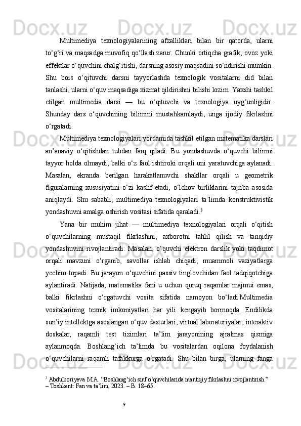 9Multimediya   texnologiyalarining   afzalliklari   bilan   bir   qatorda,   ularni
to‘g‘ri va maqsadga muvofiq qo‘llash zarur. Chunki ortiqcha grafik, ovoz yoki
effektlar o‘quvchini chalg‘itishi, darsning asosiy maqsadini so‘ndirishi mumkin.
Shu   bois   o‘qituvchi   darsni   tayyorlashda   texnologik   vositalarni   did   bilan
tanlashi, ularni o‘quv maqsadiga xizmat qildirishni bilishi lozim. Yaxshi tashkil
etilgan   multimedia   darsi   —   bu   o‘qituvchi   va   texnologiya   uyg‘unligidir.
Shunday   dars   o‘quvchining   bilimini   mustahkamlaydi,   unga   ijodiy   fikrlashni
o‘rgatadi.
Multimediya texnologiyalari yordamida tashkil etilgan matematika darslari
an’anaviy   o‘qitishdan   tubdan   farq   qiladi.   Bu   yondashuvda   o‘quvchi   bilimni
tayyor holda olmaydi, balki o‘z faol ishtiroki orqali uni yaratuvchiga aylanadi.
Masalan,   ekranda   berilgan   harakatlanuvchi   shakllar   orqali   u   geometrik
figuralarning   xususiyatini   o‘zi   kashf   etadi,   o‘lchov   birliklarini   tajriba   asosida
aniqlaydi.   Shu   sababli,   multimediya   texnologiyalari   ta’limda   konstruktivistik
yondashuvni amalga oshirish vositasi sifatida qaraladi. 3
Yana   bir   muhim   jihat   —   multimediya   texnologiyalari   orqali   o‘qitish
o‘quvchilarning   mustaqil   fikrlashini,   axborotni   tahlil   qilish   va   tanqidiy
yondashuvini   rivojlantiradi.   Masalan,   o‘quvchi   elektron   darslik   yoki   taqdimot
orqali   mavzuni   o‘rganib,   savollar   ishlab   chiqadi,   muammoli   vaziyatlarga
yechim   topadi.   Bu   jarayon   o‘quvchini   passiv   tinglovchidan   faol   tadqiqotchiga
aylantiradi.   Natijada,   matematika   fani   u   uchun   quruq   raqamlar   majmui   emas,
balki   fikrlashni   o‘rgatuvchi   vosita   sifatida   namoyon   bo‘ladi.Multimedia
vositalarining   texnik   imkoniyatlari   har   yili   kengayib   bormoqda.   Endilikda
sun’iy intellektga asoslangan o‘quv dasturlari, virtual laboratoriyalar, interaktiv
doskalar,   raqamli   test   tizimlari   ta’lim   jarayonining   ajralmas   qismiga
aylanmoqda.   Boshlang‘ich   ta’limda   bu   vositalardan   oqilona   foydalanish
o‘quvchilarni   raqamli   tafakkurga   o‘rgatadi.   Shu   bilan   birga,   ularning   fanga
3
 Abdulboriyeva M.A. “Boshlang‘ich sinf o‘quvchilarida mantiqiy fikrlashni rivojlantirish.” 
– Toshkent: Fan va ta’lim, 2023. – B. 18–65.