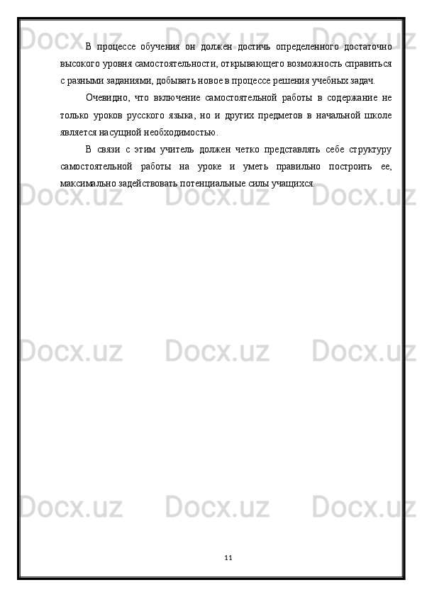 11В   процессе   обучения   он   должен   достичь   определенного   достаточно
высокого уровня самостоятельности, открывающего возможность справиться
с разными заданиями, добывать новое в процессе решения учебных задач.
Очевидно,   что   включение   самостоятельной   работы   в   содержание   не
только   уроков   русского   языка,   но   и   других   предметов   в   начальной   школе
является насущной необходимостью. 
В   связи   с   этим   учитель   должен   четко   представлять   себе   структуру
самостоятельной   работы   на   уроке   и   уметь   правильно   построить   ее,
максимально задействовать потенциальные силы учащихся. 