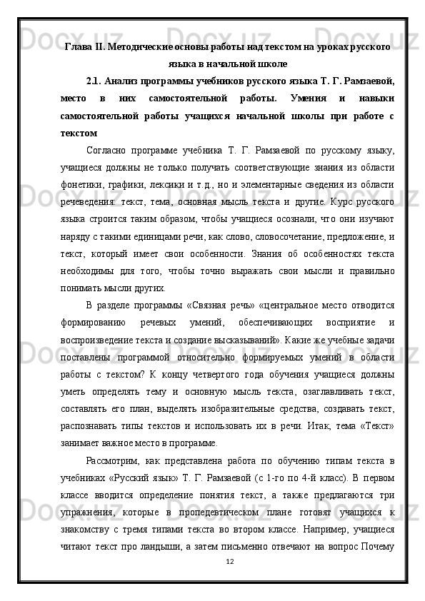 12Глава  II .  Методические основы работы над текстом на уроках русского
языка в начальной школе
2.1. Анализ программы учебников русского языка Т. Г. Рамзаевой,
место   в   них   самостоятельной   работы.   Умения   и   навыки
самостоятельной   работы   учащихся   начальной   школы   при   работе   с
текстом
Согласно   программе   учебника   Т.   Г.   Рамзаевой   по   русскому   языку,
учащиеся   должны   не   только   получать   соответствующие   знания   из   области
фонетики,   графики,   лексики   и   т.д.,   но   и   элементарные   сведения   из   области
речеведения:   текст,   тема,   основная   мысль   текста   и   другие.   Курс   русского
языка   строится   таким   образом,   чтобы   учащиеся   осознали,   что   они   изучают
наряду с такими единицами речи, как слово, словосочетание, предложение, и
текст,   который   имеет   свои   особенности.   Знания   об   особенностях   текста
необходимы   для   того,   чтобы   точно   выражать   свои   мысли   и   правильно
понимать мысли других.
В   разделе   программы   «Связная   речь»   «центральное   место   отводится
формированию   речевых   умений,   обеспечивающих   восприятие   и
воспроизведение текста и создание высказываний». Какие же учебные задачи
поставлены   программой   относительно   формируемых   умений   в   области
работы   с   текстом?   К   концу   четвертого   года   обучения   учащиеся   должны
уметь   определять   тему   и   основную   мысль   текста,   озаглавливать   текст,
составлять   его   план,   выделять   изобразительные   средства,   создавать   текст,
распознавать   типы   текстов   и   использовать   их   в   речи.   Итак,   тема   «Текст»
занимает важное место в программе.
Рассмотрим,   как   представлена   работа   по   обучению   типам   текста   в
учебниках   «Русский   язык»   Т.   Г.   Рамзаевой   (с   1-го   по   4-й   класс).   В   первом
классе   вводится   определение   понятия   текст,   а   также   предлагаются   три
упражнения,   которые   в   пропедевтическом   плане   готовят   учащихся   к
знакомству   с   тремя   типами   текста   во   втором   классе.   Например,   учащиеся
читают   текст   про   ландыши,   а   затем   письменно   отвечают   на   вопрос   Почему 