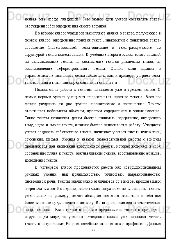 13нельзя   есть   ягоды   ландышей?   Тем   самым   дети   учатся   составлять   текст-
рассуждение (без определения самого термина).
Во втором классе учащиеся закрепляют знания о тексте, полученные в
первом   классе   (определение   понятия   текст),   знакомятся   с   понятиями   текст-
сообщение   (повествование),   текст-описание   и   текст-рассуждение,   со
структурой текста-повествования. В учебнике второго класса много заданий
на   озаглавливание   текста,   на   составление   текстов   различных   типов,   на
восстановление   деформированного   текста.   Однако   сами   задания   в
упражнениях  не   позволяют   детям   наблюдать,   как,  к   примеру,   устроен   текст
того или иного типа, или определять тип текста и т.п. 
Полноценная   работа   с   текстом   начинается   уже   в   третьем   классе.   С
самых   первых   уроков   учащимся   предлагаются   простые   тексты.   Всех   их
можно   разделить   на   две   группы:   прозаические   и   поэтические.   Тексты
отличаются   небольшим   объемом,   простым   содержанием   и   узнаваемостью.
Такие   тексты   позволяют   детям   быстро   понимать   содержание,   определять
тему, идею  и смысл текста,  а также  быстро включаться  в работу.  Учащиеся
учатся   создавать   собственные   тексты,   начинают   учиться   писать   изложения,
сочинения,   письма.   Умения   и   навыки   самостоятельной   работы   с   текстом
проявляются   при   написании   комплексной   работы,   которая   включает   в   себя
составление   плана   к  тексту,  озаглавливание  текста,  восстановление   абзацев,
дополнение текста.
В   четвёртом   классе   продолжается   работа   над   совершенствованием
речевых   умений,   над   правильностью,   точностью,   выразительностью
письменной речи. Тексты значительно отличаются от текстов, предлагаемых
в   третьем   классе.   Во-первых,   значительно   возрастает   их   сложность:   тексты
уже   больше   по   размеру,   имеют   абзацное   членение,   включают   в   себя   все
более сложные предложения и лексику. Во-вторых, изменяется тематическая
направленность.   Если   третьеклассникам   предлагались   тексты   о   природе   и
окружающем   мире,   то   ученики   четверного   класса   уже   начинают   читать
тексты   о   патриотизме,   Родине,   семейных   отношениях   и   профессии.   Данные 