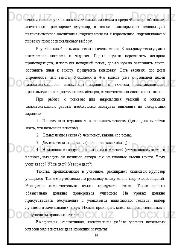 14тексты готовят учеников к более сложным темам в средней и старшей школе,
значительно   расширяют   кругозор,   а   также     закладывают   основы   для
патриотического воспитания, подготавливают к взрослению, подталкивают к
первому профессиональному выбору.  
В учебниках  4-го класса текстов очень много. К каждому тексту даны
интересные   вопросы   и   задания.   Где-то   нужно   пересказать   историю
происходящего,   используя   исходный   текст,   где-то   нужно   озаглавить   текст,
составить   план   к   тексту,   придумать   концовку.   Есть   задания,   где   дети
определяют   тип   текста.   Учащиеся   в   4-м   классе   уже   с   большей   долей
самостоятельности   выполняют   задания   с   текстом,   восстанавливают
правильную последовательность абзацев, самостоятельно составляют план.
При   работе   с   текстом   для   закрепления   умений   и   навыков
самостоятельной   работы   необходимо   заострять   внимание   на   следующих
заданиях:
1. Почему   этот   отрывок   можно   назвать   текстом   (дети   должны   чётко
знать, что называют текстом).
2. Осмысление текста (о чём текст, какова его тема).
3. Делить текст на абзацы (знать, что такое абзац).
4. Немаловажен вопрос: нравится ли вам текст? (отталкиваясь от этого
вопроса,   выходить   на   позицию   автора,   т.е.   на   главные   мысли   текста.   Чему
учит автор? Убеждает? Утверждает?).
Тексты,   предложенные   в   учебнике,   расширяют   языковой   кругозор
учащихся. Так же в учебниках по русскому языку много творческих заданий.
Учащимся   самостоятельно   нужно   придумать   текст.   Такие   работы
обязательно   должны   проверяться   учителем.   На   уроках   должно
присутствовать   обсуждение   с   учащимися   написанных   текстов,   выбор
лучшего и зачитывание вслух. Нельзя проходить мимо ошибок, связанных с
нарушением правильности речи.  
Ежедневная,   кропотливая,   качественная   работа   учителя   начальных
классов над текстами даёт хороший результат. 