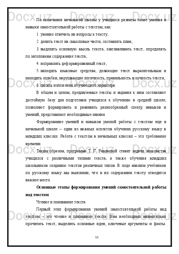 15По   окончании   начальной   школы   у   учащихся   развиты   такие   умения   и
навыки самостоятельной работы с текстом, как:
1. умение отвечать на вопросы к тексту;
2. делить текст на смысловые части, составлять план;
3. выделять   основную   мысль   текста,   озаглавливать   текст,   определять
по заголовкам содержание текста;
4. исправлять деформированный текст;
5. находить   языковые   средства,   делающие   текст   выразительным   и
находить ошибки, нарушающие логичность, правильность и точность текста;
6. писать изложения обучающего характера.
В   общем   и   целом,   предлагаемые   тексты   и   задания   к   ним   составляют
достойную   базу   для   подготовки   учащихся   к   обучению   в   средней   школе,
позволяют   формировать   и   развивать   разнообразный   спектр   навыков   и
умений, представляют необходимые знания. 
Формирование   умений   и   навыков   умелой   работы   с   текстом   еще   в
начальной   школе   –   один   из   важных   аспектов   обучения   русскому   языку   в
младших   классах.   Работа   с   текстом   в   начальных   классах   –   это   требование
времени.
Таким   образом,   программа   Т.   Г.   Рамзаевой   ставит   задачи   знакомства
учащихся   с   различными   типами   текста,   а   также   обучения   младших
школьников   созданию   текстов   различных   типов.   В   ходе   анализа   учебников
по   русскому   языку   мы   выяснили,   что   в   их   содержании   тексту   отводится
важное место.
Основные   этапы   формирования   умений   самостоятельной   работы
над текстом
Чтение и понимание текста
Первый   этап   формирования   умений   самостоятельной   работы   над
текстом   –   это   чтение   и   понимание   текста.   Вам   необходимо   внимательно
прочитать   текст,   выделить   основные   идеи,   ключевые   аргументы   и   факты. 