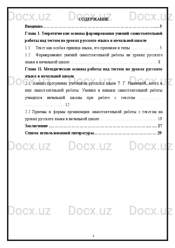 2СОДЕРЖАНИЕ
Введение………………………………………………………………………..…3
Глава   I . Теоретические основы формирования умений самостоятельной
работы над тестом на уроках русского языка в начальной школе
1.1 Текст как особая единица языка, его признаки и типы ………………....5
1.2 Формирование   умений   самостоятельной   работы   на   уроках   русского
языка в начальной школе ……………………………………………………….8
Глава   II .   Методические   основы   работы   над   тестом   на   уроках   русского
языка в начальной школе
2.1.   Анализ   программы   учебников   русского   языка   Т.   Г.   Рамзаевой,   место   в
них   самостоятельной   работы.   Умения   и   навыки   самостоятельной   работы
учащихся   начальной   школы   при   работе   с   текстом   ……………..
…………………….......12
2.2   Приемы   и   формы   организации   самостоятельной   работы   с   текстом   на
уроках русского языка в начальной школе  ………………..……………..……19
Заключение ..……………………………………………………………..…..…27
Список использованной литературы………………………………….…….29