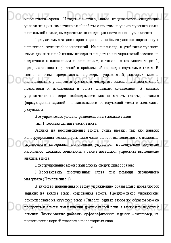 20конкретного   урока.   Исходя   из   этого,   нами   предлагаются   следующие
упражнения для самостоятельной работы с текстом на уроках русского языка
в начальной школе, выстроенные по тенденции постепенного усложнения.
Предлагаемые   задания   ориентированы   на   более   раннюю   подготовку   к
написанию   сочинений   и   изложений.   На   наш   взгляд,   в   учебниках   русского
языка для начальной школы отводится недостаточно упражнений именно по
подготовке   к   изложениям   и   сочинениям,   а   также   не   так   много   заданий,
предполагающих   творческий   и   проблемный   подход   к   изучаемым   темам.   В
связи   с   этим   предлагаются   примеры   упражнений,   которые   можно
использовать   с   учащимися   третьего   и   четвертого   классов   для   постепенной
подготовки   к   изложениям   и   более   сложным   сочинениям.   В   данных
упражнениях   по   мере   необходимости   можно   менять   тексты,   а   также
формулировки   заданий   –   в   зависимости   от   изучаемой   темы   и   желаемого
результата.
Все упражнения условно разделены на несколько типов.
Тип 1. Восстановление части текста.
Задания   на   восстановление   текста   очень   важны,   так   как   навыки
конструирования текста, пусть даже частичного и выполненного с помощью
справочного   материала,   значительно   упрощают   последующее   обучение
написанию   сложных   сочинений,   а   также   позволяют   упростить   выполнение
анализа текста.
Конструирование можно выполнить следующим образом:
1. Восстановить   пропущенные   слова   при   помощи   справочного
материала (Приложение 1).
В качестве дополнения к этому упражнению обязательно добавляются
задания   на   анализ   темы,   содержания   текста.   Предложенное   упражнение
ориентировано на изучение темы «Глагол», однако таким же образом можно
построить и тексты при изучении других частей речи, а также при изучении
лексики.   Также   можно   добавить   орфографические   задания   –   например,   на
правописание корней глаголов или словарных слов. 