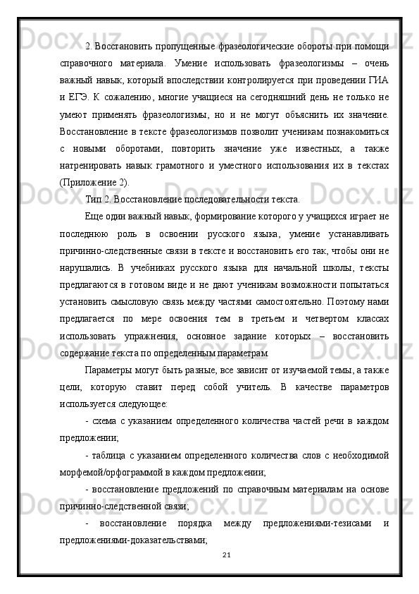 212. Восстановить пропущенные фразеологические обороты при помощи
справочного   материала.   Умение   использовать   фразеологизмы   –   очень
важный навык, который впоследствии контролируется при проведении ГИА
и   ЕГЭ.   К   сожалению,   многие   учащиеся   на   сегодняшний   день   не   только   не
умеют   применять   фразеологизмы,   но   и   не   могут   объяснить   их   значение.
Восстановление   в   тексте   фразеологизмов   позволит   ученикам   познакомиться
с   новыми   оборотами,   повторить   значение   уже   известных,   а   также
натренировать   навык   грамотного   и   уместного   использования   их   в   текстах
(Приложение 2).
Тип 2. Восстановление последовательности текста.
Еще один важный навык, формирование которого у учащихся играет не
последнюю   роль   в   освоении   русского   языка,   умение   устанавливать
причинно-следственные связи в тексте и восстановить его так, чтобы они не
нарушались.   В   учебниках   русского   языка   для   начальной   школы,   тексты
предлагаются   в   готовом   виде   и   не   дают   ученикам   возможности   попытаться
установить смысловую  связь между частями  самостоятельно. Поэтому нами
предлагается   по   мере   освоения   тем   в   третьем   и   четвертом   классах
использовать   упражнения,   основное   задание   которых   –   восстановить
содержание текста по определенным параметрам.
Параметры могут быть разные, все зависит от изучаемой темы, а также
цели,   которую   ставит   перед   собой   учитель.   В   качестве   параметров
используется следующее:
-   схема   с   указанием   определенного   количества   частей   речи   в   каждом
предложении;
-   таблица   с   указанием   определенного   количества   слов   с   необходимой
морфемой/орфограммой в каждом предложении;
-   восстановление   предложений   по   справочным   материалам   на   основе
причинно-следственной связи;
-   восстановление   порядка   между   предложениями-тезисами   и
предложениями-доказательствами; 