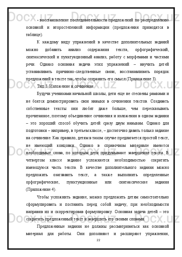 22-   восстановление   последовательности   предложений   по   распределению
основной   и   второстепенной   информации   (предложения   приводятся   в
таблице).
К   каждому   виду   упражнений   в   качестве   дополнительных   заданий
можно   добавить   анализ   содержания   текста,   орфографический,
синтаксический   и   пунктуационный   анализ,   работу   с   морфемами   и   частями
речи.   Однако   основная   задача   этих   упражнений   –   научить   детей
устанавливать   причинно-следственные   связи,   восстанавливать   порядок
предложений в тексте так, чтобы сохранить его смысл (Приложение 3).
Тип 3. Изложение и сочинение.
Будучи учениками начальной школы, дети еще не стеснены рамками и
не   боятся   демонстрировать   свои   навыки   в   сочинении   текстов.   Создавать
собственные   тексты   они   любят   даже   больше,   чем   пересказывать
прочитанное, поэтому объединение сочинения и изложения в одном задании
–   это   хороший   способ   обучить   детей   сразу   двум   навыкам.   Однако   для
подготовки – например, в третьем классе, – достаточно давать только задание
на сочинение. Как правило, детям в таком случае предлагается простой текст,
не   имеющий   концовки.   Однако   в   справочном   материале   имеются
необходимые   слова,   по   которым   дети   придумывают   завершение   текста.   В
четвертом   классе   задание   усложняется   необходимостью   сократить
имеющуюся   часть   текста.   В   качестве   дополнительного   задания   можно
предложить   озаглавить   текст,   а   также   выполнить   определенные
орфографические,   пунктуационные   или   синтаксические   задания
(Приложение 4).
Чтобы   усложнить   задание,   можно   предложить   детям   самостоятельно
сформулировать   и   поставить   перед   собой   задачу,   при   необходимости
направив   их   и   скорректировав   формулировку.   Основная   задача   детей   –   это
сократить предложенный текст и завершить его своими словами.
Предложенные   задания   не   должны   рассматриваться   как   основной
материал   для   работы.   Они   дополняют   и   расширяют   упражнения, 