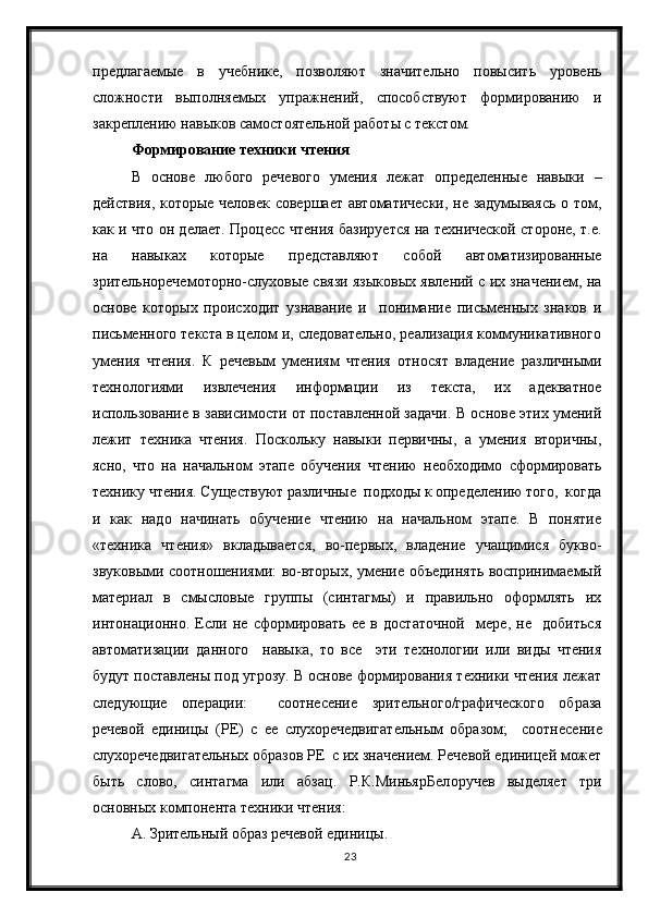 23предлагаемые   в   учебнике,   позволяют   значительно   повысить   уровень
сложности   выполняемых   упражнений,   способствуют   формированию   и
закреплению навыков самостоятельной работы с текстом.
Формирование техники чтения
В   основе   любого   речевого   умения   лежат   определенные   навыки   –
действия, которые человек совершает автоматически, не задумываясь о том,
как и что он делает. Процесс чтения базируется на технической стороне, т.е.
на   нaвыках   которые   представляют   собой   автоматизированные
зрительнoречемотoрно-слухoвые связи языковых явлений с их значением, на
основе   которых   происходит   узнавание   и     понимание   письменных   знаков   и
письменного текста в целом и, следовательно, реализация коммуникативного
умения   чтения.   К   речевым   умениям   чтения   относят   владение   различными
технологиями   извлечения   информации   из   текста,   их   адекватное
использование в зависимости от поставленной задачи. В основе этих умений
лежит   техника   чтения.   Поскольку   навыки   первичны,   а   умения   вторичны,
ясно,   что   на   начальном   этапе   обучения   чтению   необходимо   сформировать
технику чтения. Существуют различные  подходы к определению того,  когда
и   как   надо   начинать   обучение   чтению   на   начальном   этапе.   В   понятие
«техника   чтения»   вкладывается,   во-первых,   владение   учащимися   букво-
звуковыми соотношениями: во-вторых, умение объединять воспринимаемый
материал   в   смысловые   группы   (синтагмы)   и   правильно   оформлять   их
интонационно.   Если   не   сформировать   ее   в   достаточной     мере,   не     добиться
автоматизации   данного     навыка,   то   все     эти   технологии   или   виды   чтения
будут поставлены под угрозу. В основе формирования техники чтения лежат
следующие   операции:     со o тнесение   зрительного/графического   образа
речевой   единицы   (РЕ)   с   ее   слухоречедвигательным   образом;     соотнесение
слухоречедвигательных образов РЕ  с их значением. Речевой единицей может
быть   слово,   синтагма   или   абзац.   Р.К.МиньярБел o ручев   выделяет   три
основных компонента техники чтения:
А. Зрительный образ речевой единицы. 