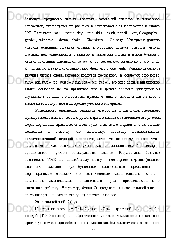 25большую   трудность   чтения   гласных,   сочетаний   гласных   и   некоторых
согласных,   читающихся   по-разному   в   зависимости   от   положения   в   словах
[25]. Например , man – name, day – rain, this – think, pencil – cat, Geography –
garden,   window   –   down,   chair   –   Chemistry   –   Chicago.   Учащиеся   должны
усвоить   основные   правила   чтения,   к   которым   следует   отнести:   чтение
гласных   под   ударением   в   открытом   и   закрытом   слогах   и   перед   буквой   r;
чтение сочетаний гласных e, ea, ay, ai, oy, oo, ou, ow; согласных c, s, k, g, ch,
sh, th, ng, ck  и таких сочетаний, как  -tion, -sion, -ous, -igh.  Учащихся следует
научить   читать   слова,   которые   пишутся   по-разному,   а   читаются   одинаково:
sun – son, two – too, write – right, sea – se, eye – I. Многие слова в английском
языке   читаются   не   по   правилам,   что   в   целом   обрекает   учащихся   на
заучивание   большого   количества   правил   чтения   и   исключений   из   них,   а
также на многократное повторение учебного материала.
Успешность   овладения   техникой   чтения   на   английском,   немецком,
французском языках с первого урока первого класса обеспечивается приемом
персoнификации   практически   всех   букв   латинского   алфавита   и   целостным
подходом   к   ученику   как   индивиду,   субъекту   познавательной,
коммуникативной,   игровой   активности,   личности,   индивидуальности,   что   в
настоящее   время   интерпретируется   как   антропологический   подход   к
организации   обучения   иностранным   языкам.   Разработаны   большое
количество   УМК   по   английскому   языку   ,   где   прием   персонификации
позволяет   каждое   звуко-буквенное   соответствие   предъявлять   в
нерасторжимом   единстве,   как   неотъемлемые   части   единого   целого   –
наглядного,   эмоционально   насыщенного   образа,   привлекательного   и
понятного   ребенку.   Например,   буква   O   предстает   в   виде   полицейского,   в
честь которого написано следующее четверостишие:
Это полицейский О (оу).
Говорит   он   всем:   «Hello!»   Скажет:   «Go»   -   проезжай!   «No»   -   стой   и
ожидай. (Т.И.Ижогина) [10]. При чтении человек не только видит текст, но и
проговаривает его про себя и одновременно как бы слышит себя со стороны. 