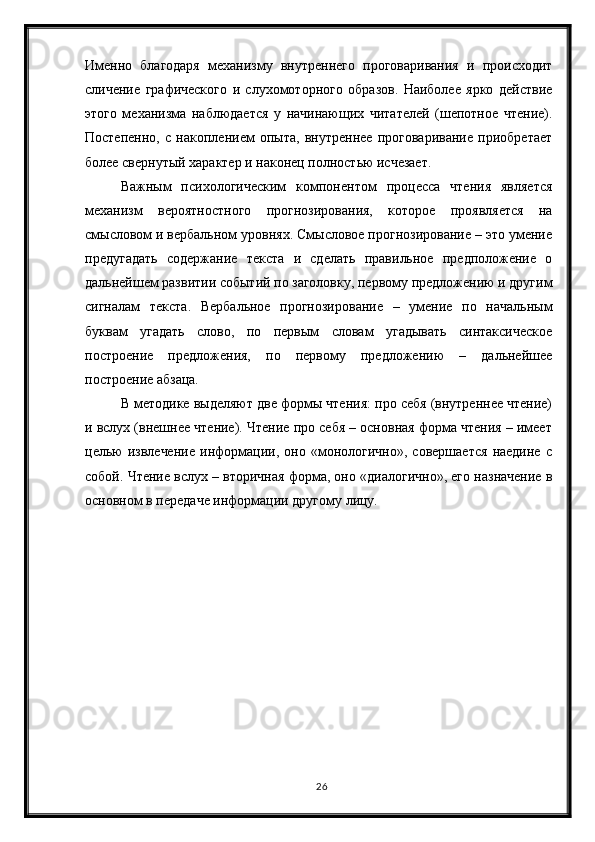 26Именно   благодаря   механизму   внутреннего   проговаривания   и   происходит
сличение   графического   и   слухомоторного   образов.   Наиболее   ярко   действие
этого   механизма   наблюдается   у   начинающих   читателей   (шепотное   чтение).
Постепенно,   с   накоплением   опыта,   внутреннее   проговаривание   приобретает
более свернутый характер и наконец полностью исчезает.
Важным   психологическим   компонентом   процесса   чтения   является
механизм   вероятностного   прогнозирования,   которое   проявляется   на
смысловом и вербальном уровнях. Смысловое прогнозирование – это умение
предугадать   содержание   текста   и   сделать   правильное   предположение   о
дальнейшем развитии событий по заголовку, первому предложению и другим
сигналам   текста.   Вербальное   прогнозирование   –   умение   по   начальным
буквам   угадать   слово,   по   первым   словам   угадывать   синтаксическое
построение   предложения,   по   первому   предложению   –   дальнейшее
построение абзаца. 
В методике выделяют две формы чтения: про себя (внутреннее чтение)
и вслух (внешнее чтение). Чтение про себя – основная форма чтения – имеет
целью   извлечение   информации,   оно   «монологично»,   совершается   наедине   с
собой. Чтение вслух – вторичная форма, оно «диалогично», его назначение в
основном в передаче информации другому лицу. 