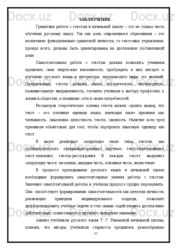 27ЗАКЛЮЧЕНИЕ
Грамотная   работа   с   текстом   в   начальной   школе   –   это   не   только   часть
обучения   русскому   языку.   Так   как   цель   современного   образования   –   это
воспитание   функционально   грамотной   личности,   то   текстовые   упражнения,
прежде   всего,   должны   быть   ориентированы   на   достижение   поставленной
цели.
Самостоятельная   работа   с   текстом   должна   позволять   ученикам
проявлять   свои   творческие   наклонности,   пробуждать   в   них   интерес   к
изучению   русского   языка   и   литературы,   окружающего   мира,   его   явлений.
Предлагаемые   тексты   должны   иметь   историческую,   литературную,
познавательную   направленность,   готовить   учеников   к   выбору   профессии,   к
жизни в обществе, к познанию себя и своих потребностей.
Рассмотрев   теоретические   основы   текста   можно   сделать   вывод,   что
текст   –   это   основная   единица   языка,   имеющая   такие   признаки   как
членимость,   смысловая   целостность   текста,   связность.   Наличие   всех   трех
признаков   обязательно   для   того,   чтобы   определять   языковую   единицу   как
текст.
В   науке   различают   следующие   такие   типы   текстов,   как
публицистические,   официально-деловые,   научные,   текст-повествование,
текст-описание,   тексты-рассуждения.   В   каждом     тексте     выделяют
следующие части: заголовок, вводная часть, основная часть, заключение.
В   процессе   преподавания   русского   языка   в   начальной   школе
необходимо   формировать   самостоятельные   умения   работы   с   текстом.
Значение   самостоятельной   работы   в   учебном   процессе   трудно   переоценить.
Она    способствует формированию самостоятельности как качества личности,
реализации   принципа   индивидуального   подхода,   позволяет
дифференцировать  учебные   задачи   и  тем  самым  содействовать  достижению
действительно сознательного и прочного овладения знаниями.
Анализ   учебников   русского   языка   Т.   Г.   Рамзаевой   начальной   школы,
показал,   что   авторы   учебников   стараются   предлагать   разнообразные 