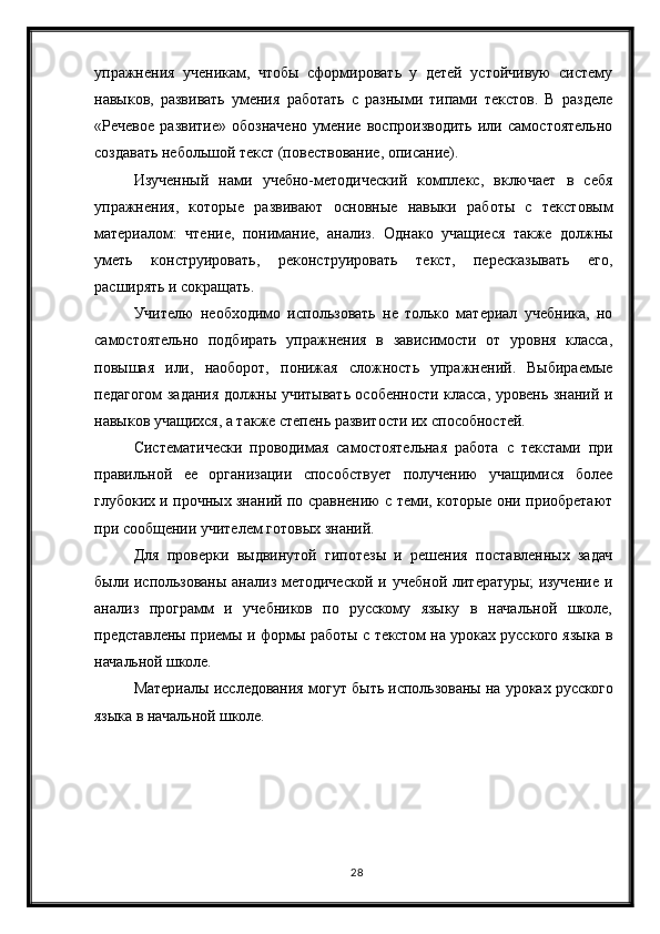 28упражнения   ученикам,   чтобы   сформировать   у   детей   устойчивую   систему
навыков,   развивать   умения   работать   с   разными   типами   текстов.   В   разделе
«Речевое   развитие»   обозначено   умение   воспроизводить   или   самостоятельно
создавать небольшой текст (повествование, описание).
Изученный   нами   учебно-методический   комплекс,   включает   в   себя
упражнения,   которые   развивают   основные   навыки   работы   с   текстовым
материалом:   чтение,   понимание,   анализ.   Однако   учащиеся   также   должны
уметь   конструировать,   реконструировать   текст,   пересказывать   его,
расширять и сокращать.
Учителю   необходимо   использовать   не   только   материал   учебника,   но
самостоятельно   подбирать   упражнения   в   зависимости   от   уровня   класса,
повышая   или,   наоборот,   понижая   сложность   упражнений.   Выбираемые
педагогом задания должны учитывать особенности класса, уровень знаний и
навыков учащихся, а также степень развитости их способностей.
Систематически   проводимая   самостоятельная   работа   с   текстами   при
правильной   ее   организации   способствует   получению   учащимися   более
глубоких и прочных знаний по сравнению с теми, которые они приобретают
при сообщении учителем готовых знаний. 
Для   проверки   выдвинутой   гипотезы   и   решения   поставленных   задач
были использованы  анализ методической  и учебной литературы;  изучение  и
анализ   программ   и   учебников   по   русскому   языку   в   начальной   школе,
представлены приемы и формы работы с текстом на уроках русского языка в
начальной школе.
Материалы исследования могут быть использованы на уроках русского
языка в начальной школе. 